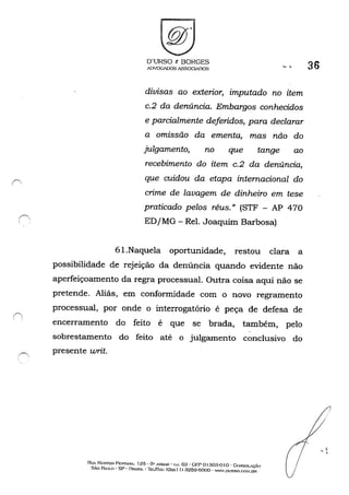 ("'.

O'URSO t: BORGES
ADVOGADOS ASSOCIADOS
divisas ao exterior, imputado no item
c.2 da denúncia. Embargos conhecidos
e parcialmente deferidos, para declarar
a omissão da ementa, mas não do
julgamento, no que tange ao
recebimento do item c.2 da denúncia,
que cuidou da etapa internacional do
crime de lavagem de dinheiro em tese
praticado pelos réus." (STF - AP 470
ED jMG - ReI. Joaquim Barbosa)
61.Naquela oportunidade, restou clara a
possibilidade de rejeição da denúncia quando evidente não
aperfeiçoamento da regra processual. Outra coisa aqui não se
pretende. Aliás, em conformidade com o novo regramento
processual, por onde o interrogatório é peça de defesa de
encerramento do feito é que se brada, também, pelo
sobrestamento do feito até o julgamento conclusivo do
presente writ.
RllA Nr.STOR: PESTA.'lr, 125' 6" A."illAR - Gol, 03 - GI:;;P 01 303-!) I o -C<>NSOLAÇÃO
SÃo RULO - SP - I~R4,SIL - TEI.lfo'A..'X: (Oxxl I) :3259-6000 - W...·W.DURso.em.I.DR
36
~ <,
 