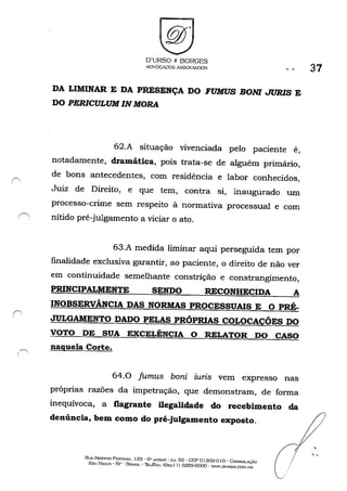 O'URSO e BORGES
ADVOGADOS ASSOGIADOS
DA LIMINAR E DA PRESENÇA DO FUMUS BONI JURlS E
DO PERICULUM IN MORA
62.A situação vivenciada pelo paciente é,
notadamente, dramática, pois trata-se de alguém primário,
de bons antecedentes, com residência e labor conhecidos,
Juiz de Direito, e que tem, contra si, inaugurado um
processo-crime sem respeito à normativa processual e com
.•é" nítido pré-julgamento a viciar o ato.
.~.
63.A medida liminar aqui perseguida tem por
finalidade exclusiva garantir, ao paciente, o direito de não ver
em continuidade semelhante constrição e constrangimento,
PRINCIPALMENTE SENDO RECONHECIDA A
INOBSERVÂNCIA DAS NORMAS PROCESSUAIS E O PRÉ-
JULGAMENTO DADO PELAS PRÓPRIAS COLOCAÇÕES DO
VOTO DE SUA EXCELÊNCIA O RELATOR DO CASO
naquela Corte•
64.0 fumus bani iuris vem expresso nas
próprias razões da impetração, que demonstram, de forma
inequívoca, a flagrante ilegalidade do recebimento da
denúncia, bem como do pré-julgamento exposto.
Ru.< NESTon PESTA.'W'. 12õ' 6" A'IDAR • C.I. 63 • GEP o1303·0 Io. Co:SSOL-,-.c.:ÃO
s",o I?ULO • SI) - BRt.cm. - Thl./&'(; (Ox.x I J) :3259·6000 . 'WW.DUJ~SO.GOM.IJH
o
37
 .
 
