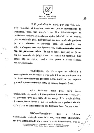 O'URSO t: BORGES
ADVOGADOS A..C;;;SOGIADüS
65.0 periculum in mora, por sua vez, está,
pOIS, também aí inserido, uma vez que o recebimento da
denúncia, para um membro da Alta Administração do
Judiciário Paulista já configura efeito deletério em si. Mesmo
que se entenda pela manutenção da suspensão do paciente
de seus afazeres, o processo deve, ad cautelam, ser
sobrestado para que não figure o réu, ilegitimamente, como
réu em processo crime. Se for o caso, que isso se dê ao
depois, quando do julgamento do mérito da questão. Não
(~ antes. De se evitar, assim, tão grave e desnecessário
constrangimento.
66.Tendo-se em conta que se avizinha o
interrogatório do paciente, e que este irá se dar conforme um
rito hoje inexistente no processo penal nacional, por urgente
que se impõe o sobrestamento, ao menos daquele feito.
67.A inversão dada pela nova regra
processual, por onde o interrogatório é momento conclusivo
do processo teve sua razão de ser em prol da ampla defesa.
Somente dessa forma é que se poderia ter a palavra do réu
após todas as considerações das testemunhas. Nunca antes.
38
68.Considerando-se que o tribunal
bandeirante pretende essa inversão, com base unicamente ()
em seu ultrapassado regimento interno, fundamental que se ,:/
Rt!A 1'ESTOI'l Pr::STA."lA, 125· 6" •.v-."D..R· (;'), ()3' CEP 01303-010· eol''!;OLAÇÃo
SÃo PAULO' sp· BRASIL -11:I/t-A.'{! <Ox.xlll 3259-6000' wm'.OURSO,CO/of.OR
C/ "
 