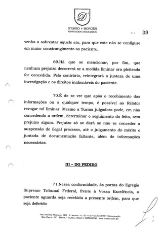 r'-,
O'URSO t: BORGES
AnVOOADOS /lSSOGIADOS
venha a sobrestar aquele ato, para que este não se configure
em maior constrangimento ao paciente.
69.Há que se mencionar, por fim, que
nenhum prejuízo decorrerá se a medida liminar ora pleiteada
for concedida. Pelo contrário, reintegrará a justeza de uma
investigação e os direitos inalienáveis do paciente.
70.É de se ver que após o recebimento das
informações ou a qualquer tempo, é possível ao Relator
revogar tal liminar. Mesmo a Turma julgadora pode, em não
concedendo a ordem, determinar o seguimento do feito, sem
prejuízo algum. Prejuízo só se dará se não se conceder a
suspensão de ilegal processo, até o julgamento do mérito e
juntada de documentação faltante, além de informações
necessárias.
III - DO PEDIDO
71.Nessa conformidade, às portas do Egrégio
Supremo Tribunal Federal, frente à Vossa Excelência, o
39
::::~~:_~~~~j~ó~~i~~~~~=~,~=_.que ; :
SÃo IlWLO - SI' - B",~",_ -1l:LJFA" COx.xl I) ;)259-6000 - "W.nt'RSO.CO>f.OR / . "
 