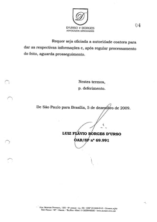 ri' ..'
.~
r ._
D'URSO & BORGES
ADVOGiI)()S ASSOGIADOS
04
Requer seja oficiada a autoridade coatora para
dar as respectivas informações e, após regular processamento
do feito, aguarda prosseguimento.
Nestes termos,
p. deferimento.
De São Paulo para Brasília, 5 de deze ro de 2009.
Lmz F~RG~~'lJRSOOAB/S nO 69.991
I~U. NESTOR Pr::~.,.A.-':."", 125· 6" A~U-R' C.J. 63· CEP Dl :303-01 o· ('..o:-l~OLçÃo
SÃo PAULO' sp· HRA.'5TL· ThL/FA.'X: (Üx.x! )) 3259-6000· 'W.DURSO,(",()~f.OR
 