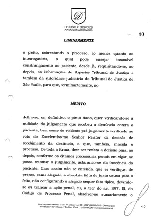 O'URSO t BORGES
ADVOGADOS ASSOCIADOS
LIMINARMENTE
,-, 40
o pleito, sobrestando o processo, ao menos quanto ao
interrogatório, o qual pode ensejar insanável
constrangimento ao paciente, desde já, requisitando-se, ao
depois, as informações do Superior Tribunal de Justiça e
também da autoridade judiciária do Tribunal de Justiça de
São Paulo, para que, terminantemente, no
MÉRITO
defira-se, em defmitivo, o pleito dado, quer verificando-se a
nulidade do julgamento que recebeu a denúncia contra o
paciente, bem como do evidente pré-julgamento verificado no
voto do Excelentissimo Senhor Relator da decisão de
recebimento da denúncia, o que, também, macula o
processo, De toda a forma, deve ser revista a decisão para, ao
depois, conforme os ditames processuais penais em vigor, se
possa retomar o julgamento, aclarando-se da inocência do
paciente, Caso assim não se entenda, que se verifique, de
pronto, como alegado, a absoluta falta de justa causa para o
feito, não configurando o alegado sequer fato típico, devendo-
se ou trancar a ação penal, ou, a teor do art, 397, m, do
Código de Processo Penal, absolver-se sumariamente o
RUA l':t::STOR PES"IiNA. 125· ("i" A!"[>AH' c;.J. 03 • GEI' o1303-0 IO' GoNSOL~
SÃo PAULO' sr· SUAS]L' ThL./I-À.'(: (Ox..'<.1 J) 3259-6000 - ~'W.Dt.'RSO.l"(.>~I.OR
ú
 