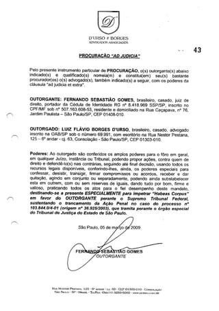 D'URSO e BORGES
.'DVOGADOS ASSOCIADOS
PROCURACÃO "AD JUDICIA"
Pelo presente instrumento particular de PROCURAÇÃO, o(s) outorgante(s) abaixo
indicado(s) e qualificado(s) nomeia(m) e constitui(em) seu(s) bastante
procurador(es) o(s) advogado(s), também indicado(s) a seguir, com os poderes da
cláusula "ad judicia et extra".
OUTORGANTE: FERNANDO SEBASTIÃO GOMES, brasileiro, casado, juiz de
direito, portador da Cédula de Identidade RG nO 8.418.969 SSP/SP, inscrito no
CPF/MF sob nO 507.163.608-53, residente e domiciliado na Rua Caçapava, nO 76,
,/' Jardim Paulista - São Paulo/SP, CEP 01408-010.
"
OUTORGADO: LUIZ FLÁVIO BORGES D'URSO, brasileiro, casado, advogado
inscrito na OAB/SP sob o número 69.991, com escritório na Rua Nestor Pestana,
125 - 6° andar - cj. 63, Consolação - São Paulo/SP, CEP 01303-010.
Poderes: Ao outorgado são conferidos os amplos poderes para o fôro em geral,
em qualquer Juízo, Instância ou Tribunal, podendo propor ações, contra quem de
direito e defendê-Io(s) nas contrárias, seguindo até final decisão, usando todos os
recursos legais disponíveis, conferindo-lhes, ainda, os poderes especiais para
confessar, desistir, transigir, firmar compromissos ou acordos, receber e dar
quitação, agindo em conjunto ou separadamente, podendo ainda substabelecer
esta em outrem, com ou sem reservas de iguais, dando tudo por bom, firme e
valioso, praticando todos os atos para o fiel desempenho deste mandato,
destinando-se a presente ESPECIALMENTE para impetrar "Habeas Corpus"
em favor do OUTORGANTE perante o Supremo Tribunal Federal,
sustentando o trancamento da Ação Penal no caso do processo nO
103.844.0/4-01 (origem nO 36.925/2003), que tramita perante o órgão especial
do Tribunal de Justiça do Estado de São Paulo.
RtJA N";STOR PESliNA. I 2G - Ci' Ai'<DAR - c:.J. 63 - CEP 01303-0 I () - GONSOLAc.,:..'o
SÃo PAULO - SP - l:JR.iSIL -l1::iJFA.x: (Oxx 1 I) :3259-6000 - W'W.f)L'HSO.(;O~l.nR
43
 