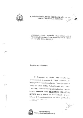 ~,,t
•!
MINISTÉRIO PÚBLICO DO ESTADO DE sAo I'Al ;LO
,/"õ~' 45PROCURADORIA GERAL DE JUSTIÇA
)
I:..CH.FNTisSIMO SENHOR DESI:r-.WA/<, ;AI)( li{
I'RI:SIDENTF DO E(Jf{I~GIO TRIBUNAl DF HIS 1I~··
DO FSllDO DF. sio PAULO
II1CJucrilO no. IO.1.X44-(l/2
(J Procurador de Justiça infra-assilladll  ,'111
rl'speilosarnelllC à presença de Vossa l:xccll'l1cia, !" 'I
delega~J() do FxceIenlísslIllO Senhor Procurador-( iLT:i1 li<-
Justiça do Estado de São Paulo (Portarias 110,. 2.(,·1 ~ .J
2I,47i 200Ó), com base no inquérito judicial em L'plgr.JIl',
okrecer denúncia contra FF.RNANDO SEBASTLO
GOMES, JUIZ de Direito em disponihilidad(' ,k'Sl' I
rribullal de Jusliça do hlado de Sào Pauln, quallflcad., .J
'~" CÓPIA EXTRAioA NQ
~ TRIBUNAL DE JUSTiÇA DE SAO PAULO
~.~-
 