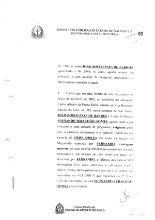 MINISTÉRIO PÚBLICO DO ESTADO DE S/>'O 1'.-lIU )._..---"6PROCURADORIA GERAL DE ]lJSTlç! _ 'f
Ih ~ 11l"'. c cnntra .JoAo BOSCO PAES DE B-RROS.
Ljuallficado a fls. 2R44, os quais, aglndn'L,rlll'r' ,'111
CllllL"UfSO e com unidade de desígnios, pratic:ararlJ ,"
ilícilos penais narrados a seguir.
I. Consla que em data incet1a do mês de .I,u11:irl <lll
in;c;" de J"ecrciro de 2002, no escritório do <llh llg;ld"
Carlos Albel10 da Penha Stella, situado na Rua HernlalHl
Ribeil"ll da Silva no. 2R2, neSla comarca dt: saCI 1'""1,,.
.JOÃO BOSCO PAES ()E BARROS e o Juiz de llifc'il"
FEHNAN()O SI!:BASTIÃO GOMES, aglndtl aI1lh", crI!
l'oncurso C com unidade de propósilos, ~~igil-alll I'ar"
ele" ti primeiro diretamente e o segundo indiretallll'nll'
(alra,,'s de JOÃO BOSCO), em razào da tÜIl,:'r,' li<'
i1aglStrado exercida por FERNAN()O, vantagem
indevida no valor de lJ S$ 600,000 (seiscento, 111 rI dll" fê'
3111cncanos), sob ameaça de, nào sendo da ra~a. 'L'r
decretada, por FERNAN()O, a i"ali:ncia da Cllll'fC,~1 "11)
In!()J"múrica S:A, cujos interesses tl ;j(h llg,H!) t <ll"ll1-.
.·Ilxl"lo Pcnh~i Stclla patrocinal'a no' aUI." d" !,cdrd" ,J,-
clllKilnklla nu. OI.IIJR03-3, que tralllilaa !la .2.1
• '.It":l
CrIei de Siio Paulo. da qual FERNANDO SI':B,STL()
(;OilES era juiz tillllar.
S P" CÓPIA EXTRAIDA NÇJ
•'.
~a TRIBUNAL DE JUSTiÇA DE SAO PAULO
i
 