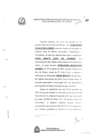 MINISTÉRIO PÚBLICO DO ESTADO DE sAo PAULO
PROCURADORIA GERII. DE .IUSTlç.·
Segundo apurado, no inicIo da década dI..: .".rl.
quando ainda não era Jui7. de D,rc'ilO, () DI'. FERNANDO
SEBASTIÃO GOMES exerceu a fun<;;j'l de i!(hll',!'ld" 11;1
empresa Paes de Barros Associados, Fngenhclrl" l'
Consultores, da qual cra rcprcsemanle legal () .::ngenklrtl
JOÃO BOSCO PAES DE BARROS. I :Ii
relacionamento deu origem a fortes laços de ,1I11lza,k cnlle
ambos, os quais levaram FERNANDO SEBASTI;O
GOMES, em 29 dc agosto de 200 I, quando l'nl;]ol:i era
Juiz de Direi10 lilular da 2". Vara Cível, a admitir"
habilitação do denunciado JOÃO BOSCO ~ de I'esslla, "
ele ligadas como perilos do Juizo. Esses mesmos la<;lh cle'
amizade propiciaram a associaçào dos uni dl'l1l1nCI;"I",
para a prática de lodos ilícitos penais aquI n:IITadu,.
!purou··se igualmenle que em 2X (k 'l'tell1hlll .I,'
2001 !()i ajuizado pedido de WIlc<>rdata prCclllia ek SIIJ
In till'lnatica S.';, empresa de grande pl1rte qUe' 101/1:1 parIe'
do grupo SI/ARP do Brasil S/A. f<a I'ell,,<! 1111,'"'' d"
c<.Hlcürdatê:f), a cmpn:sa declarou pl.i:-':'li I r pd ......... 1 '
quirngraf~lrio que montava a R'li 49.57h.~~.1 q I quar,'IlI:i c'
11<)'{.' milhôe:;, quinhentos e :-.ett'nta c "(.'1' lll!!. dU/I..'!1I()" .'
I!, 'I
-".
~r, CÓPIA EXTRAiDA NÇl
~ TRIBUNAL DE JUSTiÇA DE SAO PAULO
~I, L .
.-~- ~
,
1
'1
47
 