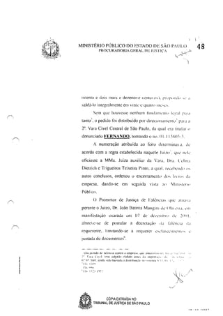 ,~
f '
MINISTÉRIO PllBLlCO DO ESTADO DE SÃO P.'UUl
PROCURADORIA GERAL DE JUSTiÇA
saldú-In illlegralmentc em vlntl' L: qUiltn> Il1c',c',.
Sem que huuvesse nenhum t'tllltl;1Il1l'1l1l> k":l1 1':11,1
tanto '. o pedido foi distribuído por direclllllallh:llt,.> I P;II a a
T, Vara Cível Central de São Paulo, da qual l'1'<! titular"
denunciado FERNANDO, tomando (I nu, OI, I I ~S(l'-~.
1 numeração atribuída ao feito (kterminm a, ,k
acordo com a regra estabelecida naquele ,It.lil.o', quc' llL'k
oticiasse a MMa. Juíza auxiliar da Vara, I.lr; ('L'II!U
Dietrich e Trigueiros Teixeira Pinto, a qU;ll, recehclld" '"
autos conclusos, ordenou 11 encerramerll(l d'h 1II"h .1;1
empresa, dando-se em seguida vista ;1<' r-v1lnl,tL'IIP
Público.
() Promotor de Justiça de Falênc,,1S que atil;1 ,I
perante o Juizo, DI'. João Batista Mangilll clc' (llll L'II:I. L'I1I
InanilcSlaçào exarada em 07 lk dc/.!.:mhn d...· ."::()() I.
abstclc-se de postular a decrelaç~(> li" i;rlL'ncl;1 .I"
requerente, Iimttando-se a req uercr c'sc'l:IICv'IIlIv'l1!> " v'
juntada de documentos",
Um pt'.Ildo úo:' lill~n~:til contra li cmpre:-il. ql~' 'ml<.:!h!:I; 1',::. 1 I ": li',',r t.l • I
_" ";11.1 l'l',"l. t1")1"a lulradCl 'I!dldo Jnte:" tI.1 Impt.'lr,k";,.', .1., ,,,'o ,] ,I:II.!
11:'1)"' ~~.lOI.[,>lrl,:":'l,klb'll'(a(b;ldl:-Mlhlllç:i(·IU'~I",I,,·Il1:L""1 11- i:_
.Sp , CÓPIA EXTRAiDA NO
a"'-.)!iJ" TRIBUNAL DE JUSTIÇA DE SÃO PAULO
48
 