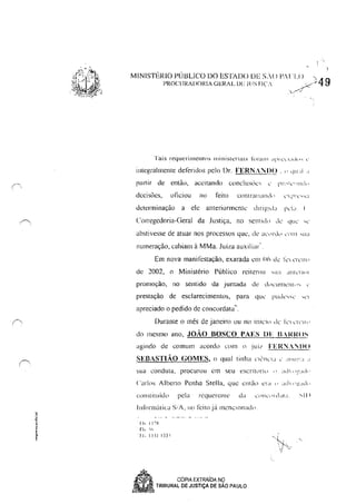 (~.
~j,
t
•§
! '
MINISTÉRIO P(J13LlCO DO ESTADO DE S/,() P1. 'I.() , ).49
PROCURADORIA GERAL Dl' JUS rI(' .. y.c'
').--:-""...'
integralmente deferidos pelo Dr. n:RN..;'IjI)O , " 'Ili i! "
rc.ll1ir de então. aceitando conc!us()!..."...; " 11Hdl..'lllld'1
decisões, oficiou no feito cont randnd" ,', !'!"""
determinação a ele anteriormcntc dlrit!ld:1 1"'1"
Corregedoria·Geral da Justiça, no senllc!" ,c- qllL' ,,'
abstivesse de alUar nos processos que, de :K"rd" ,"'111 'tI:1
numeração, cabiam à MMa, Juiza auxiliar',
Em nova manifestação, exarada cm Oh de I'L" ''['L'Ir<'
de 1002, o Ministério Público reiterou 'tI:1 ,1111,,[,1<'1
promoção, no sentido da juntada dé Lh'L'tlI1lClll," "
prestação de esclarecimentos, para qUL' pudL"'" ,,'I
apreciado o pedido de concordata",
Durante o mês de janeiro ou no Iníci" de k ,Tl'lll'
do mesmo ano, JOÃO BOSCO PAES DF B.Rl{(IS
agindo de comum acordo CC>l" () jui/ FER:YJ)()
SEBASTIÃO GOMES, (I qual tinha ,'I('IlCU " ,!l'"!':' "
COIl:·aituído pela rcquC'I'~llte da l·(!1L·ltd~II.. .-.....11)
1i11(lrmÚlicl S/A, lIO feilojá ml'nelondd".
I h I.:X
fi.. ~I,
, J j, I,:; I 133:
J!l
-. SP CÓPIA EXTRAiDA NQ
".. ~.~ TRIBUNAL DE JUSTiÇA DE SAO PAULO
"
 
