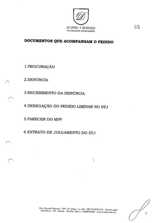 (',, ,
O'URSO & BORGES
ADVOGADOSA~SOG~S
DOCUMENTOS QUE ACOMPANHAM O PEDIDO
I.PROCURAÇÃO
2.DENÚNCIA
3.RECEBIMENTO DA DENÚNCIA
4.DENEGAÇÃO DO PEDIDO LIMINAR NO STJ
5.PARECER DO MPF
6.EXTRATO DE JULGAMENTO DO STJ
'.
Ru.r 1"1::5TOR Pr::S'IiNA. 125· ().. A."OAH • eJ. 63 • GEP O1303-0 I O • CoN'SOI.AÇi.O
SÃo PAULO' SP • DHA..':iJL . 11::1Jl<A......: (Ox.'. lI) 3259-6000 • WWl.nURSO.COM,UR
05
 