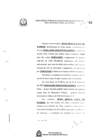 MINISTÉRIO PÚBLICO 00 ESTADO DE S,() P, I' I()
PROCURADORIA GERAL DE JUSTIÇ.·
Naquela 0pol1unidade, JOÃO BOSCO 1'.-1-:.'; DL
BARROS, apresentando-se como anllg(l é lI11lTIl1c'r1',III"
do juiz FERl:ANDO SEBASTIÃO GOMES " ,1""ll'" dc
acordo com a forma por amhos antes '"énçad;1. ",i:.!ill
para ele e para FERNANDO o pagamento li:J '1":"111,1
indc'ida de US$ 600,000,00 (seiscenlO> 11111 d"I;1c"
americanos), que seria dividida entre ambos, 'l,b ;1 ;!I ,1 l'
ameaça de, nào se realizando (I pagamell!(l, .,el d,"'I,'!,'.!"
por FERNANDO a latência da empresa SII) 11ll<,rlll;llh':1.
Entretanto, a exigência da relerid;1  'tI11 a!,!"111 tI",I:!,
apesar do temor que era apta a causar, nào I"i all'l1dld"
Em visla disso, às 15:00 hs, do dia IS de' k ,'i,'II"
de 2002 FERNANDO SEBASTIÃO GOMES, aC!llId" de
oficio, já que inexistia pedido nesse sentido de (ju;liqu"1
credor nem do Minislério Púhlico
decrelando a falência de SID Inf(mnática S'A"
AIO conlinuo, JOÃO BOSCO 1'..1-:.'; 111
BARROS. que nào atuava nos autus a n<.:nlrunl 1"',!I",
dirigiu-se ,ao cartório da Vara e passou a P["I.,."'" 11 111.11' ,I
fUl1ciOn<Ína flarlenc da Silva Mell" para que' " :'uhlll.l, ,!',
" !!~ I" 17 I ,-1 J
.)..
• ' CÓPIA EXTRAíDA Ng
~ TRIBUNAL DE JUSTIÇA DE SAO PAULO
 