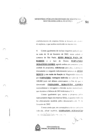 MINISTÉRIO PÚBLICO DO ESTADO DE S,O l'..l~[()
PROCURADORIA GERAL DE ]lrSTI(',
l':·aahdecimcnto da empresa t~tlida se dt.'SSI;'1l1 l'])) ~ :!!.j1<"r
11. Consta igualmente do incluso inquérilo ludrárl 'I'.'". .
na noite de 18 de fevereiro de 2002, l1e';[;J êldddL' "
comarca de São Paulo, JOÃO BOSCO PAES DF
BARROS c () Juiz de Direito FEI{NA'WO
SEBASTIÃO GOMES, agindo ambos <:111 WIlL'ur',,', L','111
unidade de propósitos, solicitaram para ele" " I'rrI11L',!'"
diretamente c () segundn indiretamente (alra L'S lle' .10..( 1
BOSCO ), em razão da função de flagiSlradll ,L'I, r..la
por FERNANDO, vantagem indevida 11(  alllr dL' I '... ~
100,000 (cem mil dólares americanos). a lil11 de lJlIl' "
denunciado FERNANDO SEBASTLÃO (;0"1 rs
recollsiderasse e revogasse a decisão 3cil1la IllL'Ill'illl!;,d,!,
que decretou a falência de SI!) Inforlllútica S .'
Consta igualmente que,' aceita a f'n,I""u 1",1",
representantes legais da empresa falida, a quallll~1 illdl' 1.1,1
foi efetivamente recebida pelo;; dCrlllllciad,,, ~Ill ,'I dL'
kvcreiro de 2002.
IIlde Ida,. afinal r<:cebida, FERNANDO '-EBS 11 ()
'" . ..
0-'-.,--- '( --
.Sp,c, CÓPIA EXIRAiDA NO
6
"~__"".'/" TRIBUNAL DE JUSTIÇA DE SÃO PAULO
'....../
51
 