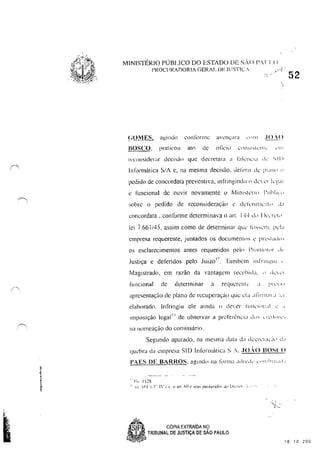 - ~
"
I
'
/,( ,
MINISTI~RIO PÚBLICO DO ESTADO DE SA() ",lll)
I'ROClIRADORtA GERAL DF JlISTt(:c
!;OílES, agindo cont()rmc aveI~:ara L'1 111 .lI H()
B()SCO, praticou ato de olicill I..·(llbl~tl·[)h: ~'!l:
rccollsider;lr decisào que decretara a l~dL'JlL ld  k ~ 11 )
In1"ollnática SiA c. na mesma decisào, defenr dê 1""'1<' ,.
pedido de concordata preventiva, infringindo" dC'1 c'l k~·,;tl
c funcional de ouvir novamente o II,/1In"kn" 1'11111 I,.·
sobre o pedido de reconsideraçà( c dêkrtI11ê!1I.,' d;t
concordata, conforme determinava o ano I·j..) d" Ik,Tc'("
lei 7.661/45. assim como de determinar qUê 1"""êl11. I'dl
empresa requerente, j untados os documenlos ê 1'1',',1'H ,"
os esclarecimentos antes requeridos pc'" 1'1'('111<'1"" ,I<-
Justiça e deferidos pelo Juizo" . lambem inl'rIlH!ILI ,.
Magistrado, em razão da vantagem reec'hi,;!. " dl.·I,·1
funcional de determinar a requcn:tlc' :t 1'''' LI
aprcsentaçüo de plano de n;cuperaç<Íll ljut: d" ,tli r"""" :,I
elaborado. Infringiu ele ainda " deI rr 1"t,t1C'<'II,t! c' "
ImpOSIção legal 1. de observar a prl'ferênci~l dl) .... Lll',kq-l'"
na lI11llleação do comissário.
Segundo apmado, na t1lesma data cid dl.'êrl.'u,·j" ,L,
qll~bra da empresa SID Informática S '. ,10..0 BOSCO
Fi, ! )~R
-:1": [fll ~ 1" 1'..: l tI ar! fiO (~ ...eu:,> paliü:raitl' Jl [)..:-,:~-(, -1· , -
.SP~ CÓPIA EXTRAiDA NÇl
52
a'"~",/ TRIBUNAL DE JUSTiÇA DE SAO PAULO
16 10 200
 
