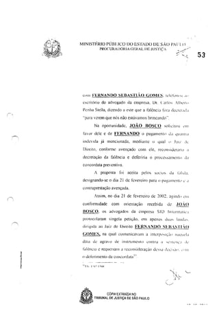 MINISTÉRIO PÚBLICO DO ESTADO DE sAo PAl il()
PROCURADORIA C;ERAL DE JUSTiÇA .--?/
~, . -'
" ,.,
Cllll FERNANDO SEBASTL~O GOMES, lL'ielúl"'" .I"
escrilorio do advogado da empresa, UI'. Cark,,; .·llk'r1<>
Penha Stella, dizendo a este que a falênci:1 fllra de,:r,:!;"LI
"para verem que nós n~o estHvalllos bnncando".
Na oportunidade, JOÃO BOSCO SOllCiwlI ,'!11
lilV'lr dele e de FERNANDO o pagamento d" 'llIdiil!.l
indcnda já menciunada, mediante o qual " .lUII de
Direito, conforme avençado com ele, rCCclnsickrdrJ'l "
decretação da falência e deferiria o procc,S<lI11ent(l ,Lt
concordata preventiva.
A proposta [,li aceita pelos suelus da l,rlld;1,
designando-se o dia 21 de levereiro para J) pa~;IIlIl'lll,' " ,I
contraprestação avençada,
Assim, no dia 21 de fevereiro de 2002, a~ind" ,'111
conformidade com orientação recebida de ,fO.·O
BOSCO, os advugados da empresa SI D In 10rm"l ic"
protocolaram singela petição, em apena, Ju,,, laud,,,.
diri~tda ao Juiz de lJireito FERNANDO SFB.STI.O
GOl1ES, na qual comunicavalll a IIllCrP'hIÇCI" """lllel"
data dL: agra o de instnlllK'Il1U contra iI ....I..·!ltl·!h;:l Ik
t~d2nCta c rcqucrJwn a rccollsideraçüo lk:'Sd dCL'l )(1 1, ~', lJI I
() defenll1enIo da cOllcordata I ,.
1. I I... J:-I ~ I '-l~
~ COPIA EXTRAiDA NO
8 TRtBUNAL DE JUSTiÇA DE SÃO PAULO
53
 