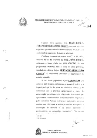 MINISTÉRIO PÚBLICO DO ESTADO DE SÃO PAULO .::l.
PROnmADOJ<I/ GERAL DE JLSTIÇA ::.:t'~
- "......í..... I
.~, - --~_ 54
Segunuo havia ajustado com .JOÃO BOSLO,
FERNANDO SEBASnAo GOMES, anles de JpIÚ'I'lr
(l p"dido, aguardou um tclclónemil daquele, no qual I: "Sc'
confirmado o pagamento da quantia solicitada.
Confollne demonstrado nestes autos", ~s 1",Ii! Ih,
daquele dia 21 de fevereiro de 2002, .JOÃO BOSCO,
utilizando a linha celular no. (I I) lJ79t23"S, de ,tI'l
propriedade. telcfonou para a linha n(, (11) 2-")41,~2,
instalada no gabinete do juiz FERNANDO SEBASTL.()
GOMES"', O telefonema conlirmou () recebimcllil ,k
quantia indc ida,
.. vista desse pagamento (l jui/ FERNANnO, ,'111
cerca de dez minutos. inlfingindo o dever dc (llic,i" " .1
imposição legal de dar vista ao Ministério f'úblic,' c' .ic'
determinar que a empresa apresélllasse tl plillh I de'
recuperação que afillllava tcr elaborado, bem (1'111( cJUc'
apresentasse (IS doculllentos é esclarecllllentos rc'<juc'r,d,',
pc'lo 'vlil1isteno Publico c detendo, pelo .IUI/(l. pr,'I"I!U
decisüü que refOrnHl'3 a sentença anllT10r. rl~ dgi:l:!,i,  d
decretaçiio ela falênCia c. de plilllll, dckrllhi,' "
pr()ces~an1(,nll) da Loncord~1la preVel1tla ' - '<1 111.:",1,1.1
, I I" _";11
, t j.. :-::-:
.SP CÓPIA EXTRAíDA NÇJ
•
. ,
"".,~,~~ TRIBUNAL DE JUSTIÇA DE SAO PAULO
,
1 C' /. n ,,1', n,
 