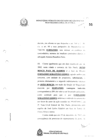 ~,
, ,
MINISTÉRIO PÚBLICO DO ESTADO OE sAo 1',1 'I()
PROCURADORIA GERAL DE Jl'STI(
...-"
)
decisào, em afronta ao que dispunha () an Ih! ~ 1
cc. O ar!. óO t; seus parágraliJs do I JenCI<,·I.", li,'
7,61>1/45, FERNANDO, sem intimar ,'s c',nlnrv, ,L,
concordatária, nomeou de imediato cO,lIi"ártll d~illIl " "
advogado Antonio Bianchini Neto,
111. Consta igualmente que em data Incerta d" ,111>' ,le
2002, nesta cidade c comarca de Sii" I'<lul(" ,JO·{)
BOSCO "AES DE BARROS c c' JUI! ,Ie- 1)"<'1'"
FERNANDO SEBASTIÃO GOMES, agindo ,n11"''' ,'"'
concurso, com unidade de propósitos, solicitanllll, "
primeiro diretamente e II segundo indin:tamcnk I,JlLII c',
de JOÃO BOSCO), em razão da IllJ1çào de ~dagL"":Jd"
exercida por FERNANDO, vHntauenl~
ind(' id'l
correspondente a 20% de valor a ,er k"'JJllad" 1',,1<, 1'''''Ic',
C,)lllO condi,ão para que () .lU" FERNAi))()
SEBASTIÃO GOMES defcrisse o refendo In ~lIll"'",'IlI"
6pól io de José Carlos Ci(ipli:n cm LICC ,Ie- .I ,lIh'le' ,ic
[:[ores Alves (' outros.
cOllseqüência de proJ11essa do represelll;llll,' ,L, i'.t:·k.. 1,'
~, CÓPIA EXTRAiDA NO
"..-,
55
• TRIBUNAL DE JUSTiÇA DE SÃO PAULO
.,.. 'i' ~ <," ,
 