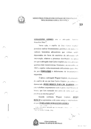 /",
( ,
§,,
•E
MINISTÉRIO PÚBLICO DO ESTADO DE sAo f'.l' I()
PROCURADORIA GERAL DE JUSTIÇ',-
SEBASTIÃO GOMES era " ,,,1"~',,,d,,
Hlanchini Neto",
pll,tlll~va realizar levantamentos pcri,diCl" ,k I'Jrk ","
vultosos honorários advocatícios que linlwlll ,,,:11"','
depositados em favor do escritório dt ach ",:<lela ",11
intervençào, relativos a processos distrihuid"s na ,'P"c':1
em que o advogado José Carlos (i6pfen era 111', 1',[, 1:1"
quantias eram incontroversas, Entretant(), <lil: do,'lllhr" tlc'
20()2 () espólio vinha encontrando dificuldades para "hll"1
do Juiz FERNANDO o deferimento de ICI:lllt<llllc'lIl'"
requeridos,
: época, o advogado Wagner Ciópkn, inv cntanan·''-
d" espólio de seu pai José Carlos (iôpkn . .ia ,'iltllv,'1.1 .'
denullciado JOÃO BOSCO PAES DE IHI{I{OS, I""
~ste Irabalhar conjuntamente COIl1 n penl> .1,,,:1 l'elc".1 ,i-.-
Sou/a, que fiJra nomeado nus aUfdS I..k Ull(LI .I.::I! <.i'.!':
1
. 19
t.'11'(l Via as mesmas panes ,
Ouando conheceu Wagner (;iipkrl. ./0.0
BOSCO se apresentou a ele C0ll10 amigo c IIlllTlIll"IiI:IJ"I' '
do JUIZ FERNANDO SEBASTIAo GOIIES
! ;.11.1 ,; dll 1Il""!: 1 I dd(I_~i'!dl .JU~" I;l! rIl!lll"dJp 'o' ''111'''' I, ,1"
Illj,_" IIl.!!".' ':, ,
'!'1"; li" (;3 7} I --:::';':-Q /I].;. I ~X')
a
e,
,S P , CÓPIA EXTRAioA Ng
~,~ TRIBUNAL DE JUSTiÇA DE SAO PAULO
57
• ~ 1 n --"n I
 