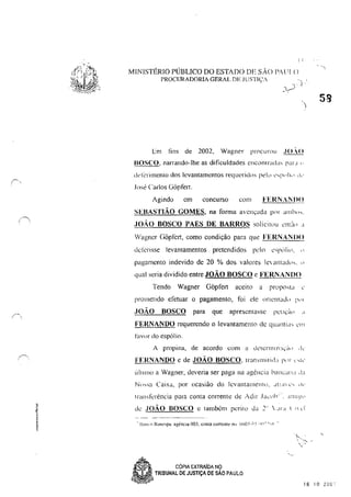 I:
MINISTÉRIO PÚBLICO DO ESTADO DE SÃO I';U!(l
I'ROClffiADORIA GERAL DE JUSTIÇA
l::m tins de 2002, Wagner procurou .JO..()
BOSCO, narrando-lhe as dificuldades CIlCl)t1Ira,b, P'"" "
l.kiCrimento dos levantamentos requerid(l, 1'c'lu "'1'"1,,, ,I,.
José Carlos GÓpfel1.
Agindu em concurso COI11 FERNANIlO
SEBASTIÃO GOMES, na forma 8"cnçada pc" '"11h,,,.
,loAo BOSCO PAES DE BARROS solicitou el1['lo 'I
Wagner (lópfcrt, como condição para qUe FERNAN 110
dciCnsse levantamentos pretendidos pelo c'I',',li<" "
pagamento indevido de 20 % dos valores le ill1tad'h, "
qual seria dividido entre JOÃO BOSCO c FERNANDO
Tendo Wagner Gópfel1 aceito a pmp0sta "
pmllletido efetuar o pagamento, foi ele oncnlad" P,'I
,JOÃO BOSCO para que apresentasse pdlÇÚ" "
FERNANDO requerendo o levantamenw de qU'llltl'" ,'1'1
hlvor do espólio.
A propina, de acordo com a dClen11II1:l,Ú" .. k
FERNANDO e de JOÃO BOSCO, tralNl1itid:1 I','r "I<'
ÚIIIIllO a Wagner, deveria ser paga na agência banc'lII,! ,Li
Nn:-'':1 Caixa, por ocasião do levantamentu, ~!l! d t."" dv
Inllhkrencia para conta corrente de Adir .Ia.:"h·'. '1I11'~,·
de JOÃO BOSCO e também perito da ~'  ,,,,, ( ! vi
'i-,
I, "'i,.
:-
~, CÓPIA EXTRAíDA Ng
58
~ TRIBUNAL DE JUSTIÇA DE SAO PAULO
~V~ 16 10 20U,'
 