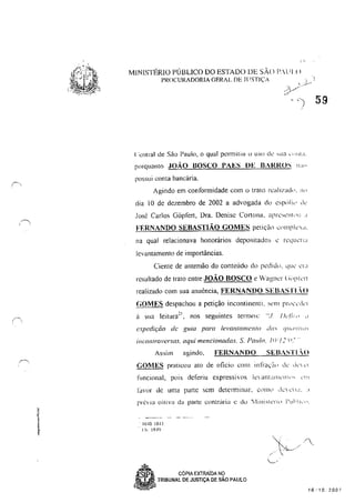 ~
( .
I ~,
MINlST1~RlO PÚBLICO DO ESTADO DE sAo P.lll!)
PROCURADORIA GERAL DE J( 'STIÇ'.A
('entral de Silo Paulo, o qual permitiu c> uso dL' ,ua c, )"L1.
porquanto JOÃO BOSCO PAES DE BARROS 11:1"
possui conta bancária,
Agindo em conformidade com o trato rcaIJléld,J. Ihl
dia 10 de dezembro de 2002 a advogada do csp,li,J d,'
José Carlos Gôplert, Dra, Denise Cortona, <lpré,,'llil'l! ,I
FF.RNANDO SEBASTIÃO GOMES petiçã,) c'll1pk.;,
na qual relacionava honorários depositados <.: rL'quL'rld
levantamento de importâncias.
Ciente de antemão do conteúdo do pcclid". que' <':1"
resultado de trato entre JOÃO BOSCO e Vagm:r (iiJpkr
realizado com sua anuência, FERNANDO SEBASTLO
(;OMES despachou a petição incontinenti. sem pr"c"',kr
Ú sua leitura~l, nos seguintes termos: ".J. /)c./i,,, "
expedição di.' guia para le'ClnlGI1lCJl(() das (IUi/UUO'
incon/rol'crsas, aqui mencionadas. S. Pa1l/o. /iI·'I :'(1."
Assim agindo. FERNANno SEBASTLO
GOMES praticou ato de oficio COIl1 infra"", dL' d,' ,"
funcional, pois deferiu cxpressivcs le antalllL'lll," ,'",
1~I'or de uma parte sem dderminar, (,1111,' dc ,'11,1 ..1
. lotO 10·11
., 11-; lR..J9
~l COPIA EXTRAiDA NÇl
W TRIBUNAL DE JUSTiÇA DE SAO PAULO
~
... /
' I . /
..L/
/ ' 
'-...,'
16·'10.700'
 