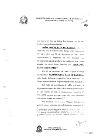 :;
~,
l,
!
•!
'"
MINfSTÉRIO PÚBLICO DO ESTADO DE SÃO PAll] ,o
PROCURADORIA GERAL DE llJSTIÇ,
&0
que atuava no feito na defCsa dos interesse, d<.> il1c:Lp<l1
('arlos Augusto Dantas (Jorrer!.
JOÃO BOSCO PAES UE BARROS, 'IUC "''''
atuava no feito a nenhum titulo, dirigiu-se ao (',1I1(1rl<) d,1
2" Vara Cível em 16 de dezembro (I<! 20()2, I>lhk
superVISIOnou a expedição de tn~s Illandad,),s de'
levantamento judicial em favor do espólio de José ('arl,,,
(iiipfen, os quais foram firmados por FERNA! DO
SEBASTIÃO GOMES
13
Em 19 de dezembro de 2002 Wag,ner (""1'1<:'1,
acompanhado de JOÃO BOSCO PAES DE BARROS <:
Adir Jacob, dirigiu-se à agência Clóvis l3evilacqu:1 dI>
Banco Nossa Caixa SIA de posse dos referidos mandados,
Em razão da inexistência de saldo su!icicnle ,'111
algumas das contas bancárias, foi levantada quantia 111,'1111
cio que aquela prevista, O levantamento totaliz(l! I{S
195,182,31 (cento e noventa e cinco mil. CCI1I,) <: OlklHd "
. • "4
dOIS reais e trlnla e um centavos)' ,
No mandado no, 675335, Wagner (jüpkn, ,k
próprio punho, autorizou a transferência da quamia ,k I~"
i1.ulll:.tdl' 110. fi ':5.135. [lO ,-,dor de' R$ 9: ~X(,.l() (Ih 1:- -), 11·' r,' ~'.: .~'J 11' li: "
.Jç 1<. IXI 717}<lI!l..: [5,,)c (,75290, no ,a(01 de !{$.'-; II~'_I'·"" I 11 ... I ---l'.
" i{' lJ(, X:O,Q9 Idt'renIC;J() malldado 67:'1.1.1", {rl ... I ~-;J, J(" f'" 'i':' ,11 r 'I. T~:·.It.
I" lli;H1J:ldn h"1 -,,_~sq (11, I 'Irq t" f{~ :, 1.:101. 15. lt"kr~::l1.. i!, t i1'l'ill,L, ('" . . 11·
j"'i
• • CÓPIA EXTRAioA Ng
• TRIBUNAL DE JUSTIÇA DE SAO PAULO
16:10 200;
 