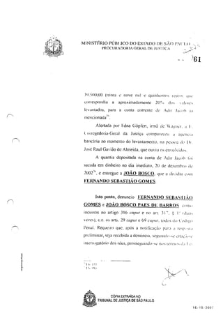 r'.
MINISTÉRlO PÓRI .Ieo DO ESTADO DE sAo l',! '1'< l , ,
PROCURADORIA GERAL DE JliSTI<.'A "'Cf'
./.....,....
:W,5()(),OO (Iril1la " nove n1l! e quinhentos l"di,1. 'I"c'
correspondia a ilproximadamentc 2(l(~ n dn:--  :10["(.:";
k~<antadoSl para a cont<.! corrente de :"dlr J;l'lh I~I
mencionada~<,
AJenada por Ldna Giipfcn, irmà de  il?-,IIC'!, d I·
lorrcgedoria-Geral da Justiça comparcc..~lI d a~I..;!)((d
bancária no 1ll0lllenlll do levantamentLl, na pc,Sla .I" 1)1.
Jose Raul Gavião de Almeida, que Ol!'iu os e11"111 vidh.
A quantia depositada na conta de Adir .Iacnh !'"i
sacada em dinheiro no dia imediato, 20 de dezélllhl'<> Ie'
2(J02"', e entregue a JOÃO BOSCO, que a di idiu C'!ln
FERNANDO SEBASTIÃO GOMES,
Isto posto, denuncio FERNANDO SEBASII.,O
GOMES e JOÃO BOSCO PAES DE BARROS L'''llh'
incursos no anigo 316 cap"l e no an, :11", ~ 1" !duCl'
vezes), c.c. os art!:i. 29 ('opu( e 69 c(Jpu/, t()du~ d() Cdl~t)
Penal. Requl:iro que, após a nntiticac,:,ic,' par" " 1''''1'' "1.
pn.:Iiminar, ~cja recebida a dCllllllcla. se?!u Illd l-"L' l:! LI>.; ,~ll' ;:
.. I I, 1~ 5
., 11, <!"i.'
CÓPIA EXTRAÍDA NO
TRIBUNAL DE JUSTiÇA DE SÃO PAULO
.~ /-',
"c ./' 
~­
,. :
16..'10.·2007
 