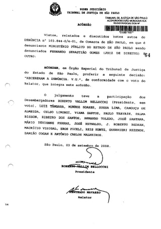 54
, PODE. JUDICI1RIO
TRIBUNAL DE JUSTIÇA DH SÃO PAULO
ACÓRDÃO
TRIBUNAL DE .PJSTIÇA DE :>Ao PAULO
ACORD.l.OIOECISÂO MONocRATICA
REGISTRAOO(A) SOB N"
1110111mmllllllllMlllllIIllllllIIllIlI'01987187"
Vistos, relatados e discutidos estes autos de
DENÚNCIA n° 103.844-0/4-01, da Comarca de SÃO PAULO, em que é
denunciante MINISTÉRIO PÚBLICO DO ESTADO DE SÃO PAULO sendo
denunciados PERNANDO SEBASTIÃO GOMES (JUIZ DE DIREITO) ~ 4
OUTRO:
ACORDAM, em Órgão Especial do Tribunal de Justiça
do Estado de São Paulo, proferir a seguinte decisão:
"RECEBERAM A DENÚNCIA. V. U.", de conformidade com o voto do
Relator, que integra este acórdão.
O julgamento teve a participação dos
Desembargadores ROBERTO VALLIM BELLOCCHI (presidente, sem
voto), LUIZ TÂMBARA, MUNHOZ SOARES, SOUSA LIMA, CANGUÇU OE
ALMEIDA, CELSO LIMONGI, VIANA SANTOS, PAULO TRAVAIN, PALMA
BISSON, RIBEIRO DOS SANTOS. ARMANDO TOLEDO, JOSÉ SANTANA,
MÁRIO DEVIENNE FERRAZ, JOsf: REYNALDO, J. ROBERTO BEDRAN,
MAURÍCIO VIDIGAL, EROS PICELI, REIS KUNTZ. GUERRIERI REZENDE,
DAMIÃO COGAN E ANTÔNIO CARLOS MALHEIROS.
São Paulo, 03 de setembro de 2008.
ROBma 'iiq~ BELLOCCHI:
Presidente
/~o NAVAJUl.O
Relat:or
 