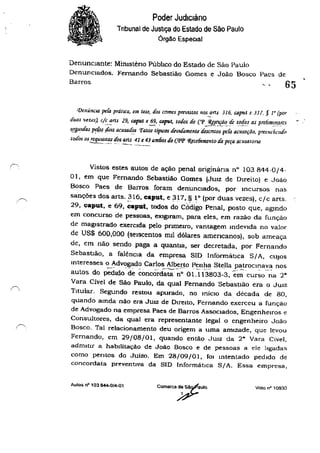 Poder Judiciário
Tnbunal de Justiça do Estado de São Paulo
Órgão EspeCial
DenunCIante: Mimsténo PúblIco do Estado de São Paulo
DenuncIados. Fernando Sebastião Gomes e João Bosco Paes de
Barros 65
([)enÚncw. peÚJ prátICa, em t<.se, dos cnmcs preVIStoS nos arts 316, C4put c J11. § 1° (por
~.
duas titw) C/C_~f1S 29, C4pllt e~, ~put, todos do (VP3fle~Çj!,,-rfc t.ot[~s as pre/imlllP!l?s
'!!8U1das pc/i:ls lolS acusados 'Fatos típICOS áe~1tfamcnte d/!Sentos peÚJ acusação, prl'cllcúmdo. , . . ~.
LOdos os requISItos dos ans 41 e 4311m6os tio Cp:[' 'i(#ce6Jmc,rto tia pera acusalóna
--=---- ....~.- -'"...",--- "-"_-_.-.
Vistos estes autos de ação penal originàna n° 103844-0/4-
01, em que Fernando Sebastião Gomes (JUIZ de DIreito) e João
Bosco Paes de Barros foram denuncIados, por Incursos nas
sanções dos arts. 316, caput, e 317, § 10 (por duas vezes), c/c arts.
29, caput, e 69, ;;aput, todos d~ CÓdigo Penal, posto que, agmdo
em concurso de pessoas, exIglram, para eles, em razão da funçào
de magIstrado exerCIda pelo pnmelro, vantagem mdevlda no valor
de US$ 600,000 (seIscentos mil dõlares americanos), sob ameaça
de, em não sendo paga a quantia, ser decretada, por Fernando
Sebastião, a falênCia da empresa SID Infonnátlca SIA, clUoS
mteresses °Advogado Carlos Albe!Jo Penha SteBa patrocinava nos
autos do pedido' de concõrd~~'~" oi.113803-3, 'e~cur~o--~a 2"
Vara Cível de São Paulo, da qual Fernando Sebastião era o JUIZ
TItular. Segundo restou apurado, no miclO da década de 80,
quando amda não era JUIZ de Direito, Fernando exerceu a função
de Advogado na empresa Paes de BalTOS ASSOCiados, Engenheiros e
Consultores, da qual era representante legal o engenheiro João
Bosco. Tal relacionamento deu origem a uma amIzade, que levou
Fernando, em 29/08/01, quando então JUIZ da 2& Vara Civel,
admitir a habilitação de João Bosco e de pessoas a ele ligadas
como pentos do Juizo. Em 28/09/01, fOI Intentado pedIdo de
concordata preventiva da SID InformátICa SIA. Essa empresa.
Autos ,,0 103 ~O/4-01
Comarca~aUIO Voto nO' 10930
 