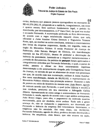 .~
,
Poder Judiciário
Tnbunal de JustIÇa do Estado de São Paulo
Órgão Especial
66entào, declarou que possuía passIvo qUirografário no montante de
R$ 49.576.282,19, propondo-se a saldá-lo, integralmente, em vinte
e quatro meses. Sem nenhum fundamento legal, o pedido fOI
distrIbuído, por direcionamento, à 2· Vara Cível, da qual era tllular
o acusado Fernando. A numeração atnbuída ao feIto detemJlnava,
de acordo com a regra estabelecida naquele Juizo, que nele.
ofiCiasse a Juíza AUXIlIar Celma Dletnch e Trigueiros Teixeira
Pmto, que, ao receber os autos conclusos, ordenou o encerramento
dos livros da empresa requerente, dando. em seguida, vista ao
órgào do Ministêno Púbhco. O então Promotor de Jusuça de
FalênCias, João Batista Mangmi de Oliveira, em mamfestação
exarada no dia 07/12/01, deIXOU de postular a decretação da
falência da postulante, hmltando-se a requerer esclareCimentos e
Juntada de documentos. Os pedidos do parquet foram apreciados e
mtegralmente deferidos por Fernando Sebastião, o qual, a partir de
então, passou a ofiCiar no feito contranando expressa
determinação a ele antenormente dmglda pela Corregedona Geral
da Jusuça, no sentido de que se abstivesse de atuar nos processos
em que, de acordo com sua numeração, cabiam à Juíza AUXiliar
Em nova mal11festação, datada de 06/02/02, o representante do
! MInistério Púbhco reiterou sua promoção antenor Durante o mês
de Janeiro ou mício de fevereIro do mesmo ano, Joã~ ~o_~co, a.gl!2do
de comum acordo com Fernando, o qual tmha clên~la e anuíra ã• - .-.. - "
~~> - • - '.,.' • . . - • • •
sua conduta, procurou em seu escritório o Advogado Carlos
Alberto Apresentando-se como amigo e mtermedlárlo de Fernando ISebastião e, ronda, agmdo de acordo com o que ambos avençaram,
João Bosco exigIU, para eles, o pagamento da indeVida quantia
menCionada, para ser diVidida. entre ambos Tudo sob a grave
ameaça de, não se realizando o pagamento, ser decretada por
Fernando a falência da empresa SID Informática. Entretanto, a
exigênCia não fOI atendida Em vista diSSO, em 18/02/02.
Fernando Sebastião, agmdo de OfiClO, profeTlu deCisão decretando a
falênCia. Na seqúêncla, João Bosco, que não atuava na ação,
Aulos o" 103844·014·01
COlna'710 Voto n" 10930
 