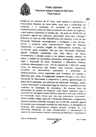Poder Judiciário
Tribunal de Justiça do Estado de Sao Paulo
Órgão EspeCial
dlnglU-se ao Cartóno da 2· Vara, onde passou a preSSIOnar a
FunclOnána Marlene da Silva Mello, para que a pubhcação da
sentença e a expedição do mandado de lacração do
estabelecimento comercial falido se dessem em carater de urgênCIa,
o que acabou ocorrendo no mesmo dIa. Na nOite de 18/02/02, os
acusados, agindo em concurso, sollcltaram:- para eles, vantagêrn
~d~~lda n~ valor de US$ loo,ooef (cem ~~I dÓla;e~),--a fim de que
Fernando SebastIão reconSiderasse e revogasse a sua decisão
Aceita a proposta pelos representantes legaiS da empresa
67
)
!
requerente, a quantia eXIgIda- -fOI -efetIVamente - recebida, em. - .... _--- .....-.' .. ---- .'- .. -
21/02/02, pelos acusados. Dai por que, Fernando Sebasuã6,
~gindo conforme éombinãdo com João Bosco, de OfiCIO,
reconsiderou a decisão aCIma e, na mesma ocaSIão, deferiu, de
plano, o pedido de concordara preventiva, mfnngmdo o seu dever
legal e funcional de ouvir novamente o Mimsténo Público,
conforme determinava o art. 144 do Decreto-lei 7661/45, assim
como de determmar que fossem, pela empresa requerente,
Juntados os documentos sollcltados e prestados os
esclareCImentos, antes requendos pelo Promotor de Justiça c
defendos pelo Juizo. _O magistrado também mfnngIU o seu dever
funCIonal de determinar à requerente a préVIa apresentação de
plano de recuperação, que afirmava ter elaborado InfringIU, ainda,
o dever funcional e a Imposição legal de observar a preferencla dos
credores na nomeação do comlssáno Na mesma data da
decretação da quebra da empresa, João Bosco telefonou para o
eSCritório do Advogado Carlos Alberto, dizendo a este que a falênCia
. i
fOI decretada ·para verem que nós não estavamos bnncando",-;-.
Nesta ocasião, eXIgIU, para ele e Fernando Sebastião, o pagamento
daquela quantia mdevida, entregue em 21/02/02, quando, agmdo
de acordo com orientação recebida de João Bosco, os advogados da
empresa SID protocolaram singela petIção, dirigida ao JUIZ
Fernando Sebasuão, na qual comunicavam a mterposlção de
agravo de instrumento contra a sentença de falência e requenam a
Autos n' 103844·0!4.()1
Valo nO 10930
 
