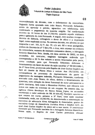 ,~,
, '
Poder Judlcláno
Tnbunal de Justiça do Estado de São Paulo
Órgão Especial
68
reconsideração da decisão, com o deferimento da concordata,
Segundo havia ajustado com João Bosco, Fernando Sebastião,
antes de apreciar o pedido, aguardou um telefonema dele
confirmado o pagamento da quantia exigida. Tal confirmação
ocorreu às 14 horas de dIa 21/02/02, quando aquele telefonou
para o gabmete do Juiz Fernando, A seguir, este acabou revogou o
decreto de falência, Infringindo o dever de ofiCIO e a impoSIção
legal, como explicado aCima. Na mesma decisão, em afronta ao que
dispunha o art. 161, § 10, inc, IV, c/c art. 60 e seus parágrafos,
ambos do Decreto-lei nO 7 661/45, o JUlz, sem mllmar os credores
da concordata, nomeou de imediato conussáno dativo, o Advogado
Antonio Bianchlnl Neto. Amda, em data mcerta de 2002, os dOIS ..".
acusados, em concurso, eXigiram vantagem indevida que 
correspondla a 20 % dos valores a serem levantados pela parte,
como condição para que Fernando Sebastião de(ensse o
levantamento em favor do autor da ação cautelar n° 99 043.686-1,
da 29
Vara Cível, promovida pelo Espóho de José Carlos Gbp(ert em
face de Janete de Flores Alves c outros. Aos 19/12/02, em
conseqüênCia de promessa do representante da parte de
pagamento da vantagem indevida, Fernando Sebastião, conforme
acertado com João Bosco, de OfiCIO, deferiU o levantamento de
quantias, com mfração do dever funclOnal de ouvir previamente a
parte contraria, bem como o MInlsténo Público, que ofiCiava nos
autos em razão do mteresse de um Incapaz. No mesmo dia, na
agênCia Clóvis Bevlláqua do Banco N;';sa Caixa, os acusados
 ' i'_0
"
-_., -receberam o valor tndev!do de R$ 39500,00.; Também apurou-se '.,_......
que estava em curso, perante a 28
Vara, uma ação cautelar
inommada, onde, em 15/05/99, fOI determmada a mtervenção no
escntóno de advocacia Alves Advogados & Associados. gestor do
escntóno Corpo de Assistência Jurídica Alves e Gõpfert S/C, do
qual José Carlos Gópfert fOi SÓCIO até a sua morte, O Interventor'
nomeado por Fernando também fOi o Advogado Antonio BlanchlnI
Nessa ação, o EspólIo de José Carlos postulava efetuar
Autos nO 103 644-0/4-01
Voto n· 10930
 