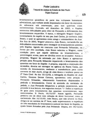 f, ,
~
, '
Poder Judiciário
Tnbunal de JUStlça do Estado de São Paulo
Órgão Especial
69
levantamentos penódicos de parte dos vultuosos honorãnos
advocatícIos, que vmham sendo depositados em favor do escrltóno
de advocaCIa sob Intervenção, pOIS taIS quantias eram
incOntroversas. Contudo, até dezembro de 2002, o Espólio
encontrou dificuldades para obter de Fernando o defenrnento dos
levantamentos requeridos. A época, o Advogado Wagner Gopfert ,
inventariante do espólio de seu pat José Carlos, já conhecia JoãO
Bosco, o qual se apresentou como amigo e mtermedlano do Juiz
Em fins de 2002, Wagner procurou João Bosco, narrando-lhe as
dIficuldades encontradas para conseguir os levantamentos pedIdos ,
" j .
pelo Espóbo. Agindo em concurso com Fernando SebastIão, na e, " '
forma por eles acordada, João Bosco solICitou a Wagner, como r"
:". ,
condição para que aquele deferisse os levantamentos, a "
porcentagem aCima, para ser dividida entre os acusados AceIta a
proposta, Wagner foi orientado por João Bosco a apresentar
peução para Fernando Sebasuão requerendo o levantamento das
quantias em favor do Espólio A propma, segundo a unpOSlçãO dos
acusados, deveria ser entregue na agênCIa da Nossa CaIXa, por
ocasião do levantamento, mediante a transferênCIa para conta
corrente de Adir Jacob, amigo de João Bosco e também pento na
2· Vara Cível No dia 10/12/02, a Advogada do EspólIo de José
Carlos, Doutora Demse Cortona, apresentou uma petlçào a
Fernando Sebastião, relaCIOnando honorános depOSItados e
pedmdo o levantamento. Ciente de antemão do conteúdo do
pedido, o JUIZ Fernando despachou a petição incontinenti, sem
proceder à sua leItura, nos segulOtes termos: "J Defiro a expedição
de gula para levantamento das quantias Incontroversas, aquI
menCIOnadas. S. Paulo, 10/12/02". ASSIm aglfldo, Fernando
praticou ato de oficio com mfração de dever funCIOnai, como Jo3.
esclareCIdo. Em 16/12/02. João Bosco, que não atuava no feito,
dirigIu-se ao cartóno da 2· Vara, onde SUpervisionou a expedlço3.o
de três mandados de levantamento judIcial em favor do Espólio, os
quais foram firmados pelo JUIZ Fernando DepOIS, em 19/12/02,
Aulos nCl 103844-014-01 Voto nCl
10930
 