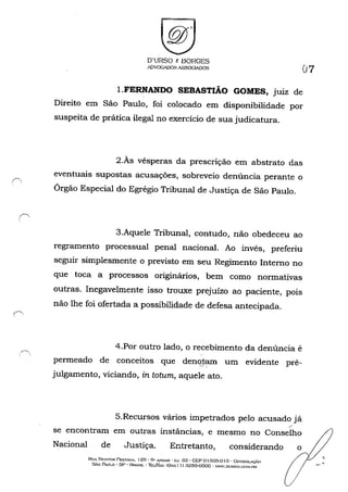 D'URSO c BORGES
ADVOG."JJOS ASSOGIADOS 07
I.FERNANDO SEBASTIÃO GOMES, juiz de
Direito em São Paulo, foi colocado em disponibilidade por
suspeita de prática ilegal no exercício de sua judicatura.
2.Às vésperas da prescrição em abstrato das
eventuais supostas acusações, sobreveio denúncia perante o
Órgão Especial do Egrégio Tribunal de Justiça de São Paulo.
3.Aquele Tribunal, contudo, não obedeceu ao
regramento processual penal nacional. Ao invés, preferiu
seguir simplesmente o previsto em seu Regimento Interno no
que toca a processos originários, bem como normativas
outras. Inegavelmente isso trouxe prejuízo ao paciente, pOlS
não lhe foi ofertada a possibilidade de defesa antecipada.
4.Por outro lado, o recebimento da denúncia é
permeado de conceitos que dençJi~ um evidente pré-
julgamento, viciando, in tatum, aquele ato.
5.Recursos vários impetrados pelo acusado já
se encontram em outras instâncias, e mesmo no Conselho
Nacional de Justiça. Entretanto, considerando
Ru, NP.~TOR rEST."J:,..... 125' Ô" A.~ - CJ. 63 • CEP o I 30:}-0 I o - GossoLAÇÁO
SÃo P....ULO - sp· HRA..<:UL - Thur.......x: IOx.'X 1 I) a2õ9-0000 - WW'.DlJHSO.{X)!'I.nR
o
,
 