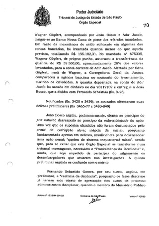 (
-~
, '
Poder JudIciário
Tnbunal de Justiça do Estado de São Paulo
Órgão Especial
70
Wagner Gõpfert, acompanhado por João Bosco e Adir Jacob,
dirigIU-se ao Banco Nossa CaIxa de posse dos refendos mandados.
Em razão da inexistência de saldo suficIente em algumas das
contas bancárias, fOI levantada quantIa menor do que aquela
prevista, totalizando R$ 195.182,31. No mandado nO 675335,
Wagner Gõpfert, de próprio punho, autonzou a transferência da
quantIa de R$ 39 500,00, aproximadamente 20% dos valores
levantados, para a conta corrente de Adir Jacob. Alertada por Edna
Gõpfert, irmã de Wagner, a Corregedoria Geral da Justiça
compareceu â agêncIa bancána no momento do levantamento,
ouvindo os envolvidos. A quantla. depoSitada na conta de Adir
Jacob fOI sacada em dinheiro no dia 20/12/02 e entregue a João
Bosco, que a dividiU com Fernando SebastIão (fls. 9-25)
Nouficados (fls. 3420 e 3459), os acusados ofereceram suas
defesas prehmmares (Os 3465-77 e 3480-849)
João Bosco argtiiu, prellmmarmente, ofensa ao pnnciplO do
JUIZ natural; desrespeIto ao prmcipIo da lndwlslbrl1dade da ação,
uma vez que os supostos ofendidos não foram denunciados pelo
cnme de corrupção atIva; mépcia da inicial, porquanto
fundamentada apenas em mdiclos, lllsuficlentes para desencadear
uma ação penal; "quebra do sistema mqUlsltonal misto". sendo
que, para se eVitar que este Órgão Especial se transforme num
tnbunal tnvestlgatlvo, neces6áno o "Trancamento da DenúnCIa" e.
amda, que seja impedido de participar do Julgamento os
desembargadores que atuaram nas investigações A qumta
prelimmar argüida se confunde com o ménto
Fernando Sebastião Gomes, por seu turno, argüIu. t:rn
prelimmar, a ~carêncla da denuncia", porquanto os fatos descntos
já .tenam sido objeto de apreciação nos autos de processo
admlJlIstratlVo dlsclphnar, quando o membro do MinIstériO Público
Aulos nO 103 644-0/4-01 Voto nO 10930
 