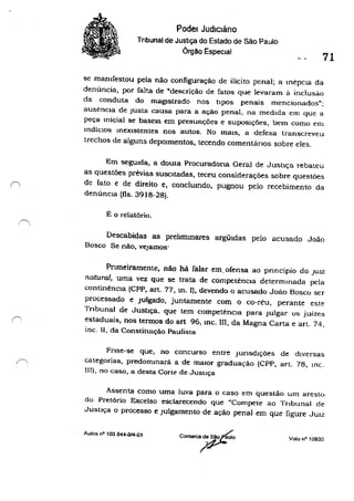 1,
/"
Poder Judlcláno
Tribunal de Justiça do Estado de São Paulo
Órgão EspecIal
71
se mamfestou pela não configuração de ilícito penal; a mépcla da
denúncia, por falta de "descrição de fatos que levaram à inclusào
da conduta do magIstrado nos tipoS penais mencionados";
ausencla de Justa causa para a ação penal, na medida em que a
peça micial se baseIa em presunções e SupoSições, bem como em
IndíciOS mexlstentes nos autos. No maiS, a defesa transcreveu
trechos de alguns depOImentos, tecendo comentários sobre eles.
Em seguida, a douta Procuradona Geral de Justiça rebateu
as questões prévias suscItadas, teceu considerações sobre questões
de fato e de direito e, conclumdo, pugnou pelo recebimento da
denúnCia (fls. 3918-28).
É o i·elatório.
Descabidas as prehmmares argüldas pelo acusado João
Bosco Se não, vejamos·
PTlmeiramente, não há falar em. ofensa ao pnncípio do JUIZ
natural, uma vez que se trata de competencla determmada pela
continênCIa (CPP, art. 77, tn. 11. devendo o acusado João Bosco ser
processado e Julgado. juntamente com o co-réu, perante este
Tribunal de Justiça. que tem competênCia para Julgar os juízes
estaduais, nos termos do art 96, mc. m, da Magna Carta e art. 74,
inc. li, da ConstitUição Paulista
Fnse-se que, no concurso entre Junsdlções de diversas
categorias, predommará a de maIOr graduação (CPP, art. 78, mc.
111), no caso, a desta Corte de Jusuça
Assenta como uma luva para o caso em questão um aresto
do Pretório Excelso esclarecendo que "Compete ao Tnbunal de
Justiça o processo e Julgamento de ação penal em que figure JUIZ
Aulas nO 103 844-014-01
Valo nO 10930
 
