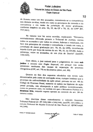 (',
:~
Poder Judlcláno
Tnbunal de Justiça do Estado de São Paulo
Órgão Especial
72
de Direito como um dos acusados, estendendo-se a competêncIa
aos demais co-réus, tendo em vista os pnncíplOs da conexão e da
contInência e em razão da JurisdIção de maior graduação.
conforme dIspõem os arts. 96, m. da CF e 78, m, do CPP" (RT.
757/461).
No mesmo teor há outro acordão, exphcanào' "Denuncia
acertadamente oferecIda perante o Tribunal de Justiça, contra
todos os acusados e por todos os crimes, federaIs e estaduaIs, em
face dos principios de conexão e contmência, e tendo ("m vista, a
Junsdlção de maIor graduação (art. 78, 111. do CPP). reconhecida
aquela Corte por força da norma do art 96,111, da CF/88, dada a
presença, entre os acusados. de um Juiz de DIreito" (lexSTF,
158/337).
Com efeito, o juIZ natural para o Julgamento do caso sub
judice ê mesmo este Órgão EspeCIal, até porque não estão
j)resentes nenhuma das causas de separação do j)rocesso
obngatóna (CPP, art. 79) ou facultatIva (Idem, art. 80).
Quanto ao fato dos supostos ofendidos não terem Sido
denuncIados ?CIo cnme de corrupção ativa, cumpre lembrar que o
pnncíplO da mdivlslblbdade da ação penal, previsto no art 48 do
Código de Processo Penal, somente se aplica na hipólese de ação
penal pnvada. não alcançando a ação púbhca incondiCionada,
como no presente caso, na medida em que o Mmlsteno Público e o
dominus liUs, estando sUjeito apenas ao controle do ano 28 do
mesmo codex.
Não discrepa desse entendimento o colendo Supremo
Tribunal Federal (cf. RT, 535/384 e 546/448, Lex5TF, 157/340) e o
cxtmto Tribunal de Alçada CrImmal de São Paulo (cf. R./TACnm5P.
44/249).
Autos n' '03844-0/4-01
Volo n' 10930
 