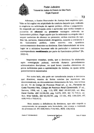 Poder Judlcláno
Tribunal de Justiça do Estado de São Paulo
Orgão Especial
73
A.demals, o ilustre Procurador de Justiça bem explicou que,
"Não se há cogitar em atipicidade da conduta daquele que, cedendo
â exigência ou solicitação do agente pübhco, efetua o pagamento
Sã responde por corrupção ativa o particular que tenha tomado a
iniCiativa de oferecer ou prometer vantagem Indevida ao
funcionáriO púbhco. Pagar aquilo que fOI sohcltado ou eXigido não e
sequer sinônimo de oferecu ou prometer, verbos núcleos do tipo.
Não há, portanto, bilaterahdade obrlgatóna, quando a miciatlva e
do funcIOnário publico, como ocorreu nos episódIos
mmUClOSamente descntos na denúncia. Esta bllaterahdade sã tena
lugar se a miciativa houvesse sido do partlcular e contasse com
correspondente recebimento por parte do funcionário públIco· (fls.
3923-4).
Importante ressaltar, ainda, que a denúncia fOI elaborada
apãs tnvestígação JUdiCial, ocorrida durante procedimento
admInistrativo dlsciplmar, no qual foram trazIdos elementos de
prova suficientes para a apresentação da mesma, os quais serão
posteriormente examinados
Por outro lado. nào pode ser conSIderada inepta a denúncIa
que descreve, mesmo de forma concisa (as mmúclas são
desnecessánas), as circunstâncIas elementares do fato. nos tcrmos
do art. 41 do Código de Processo Penal (cf , p. ex, Fernando da
Costa Tounnho Filho, Código de Processo Penal Comentado, 3" eu.,
Saraiva, 1998, voI. 1, pág 113; STF, RHC 59897jES. reI. Mm.
Oscar Corrêa, DjU 10/06/82, pãg. 5.679; STF, HC 71715-2, rei
Mm. limar Galvão, DJU 26/05/95, pãg 15156, RU, 128/224; RT,
608/445 e 753/611).
Nem mesmo a deficiênCia da denúncia, que não Impede a
compreensão da acusação nela formulada, não enseJa a nuhdade
do processo (cf. RT, 608/445 e 714/461, R5T), 158/563)
Autos nO 103844.014.01 Voto na 109:30
 