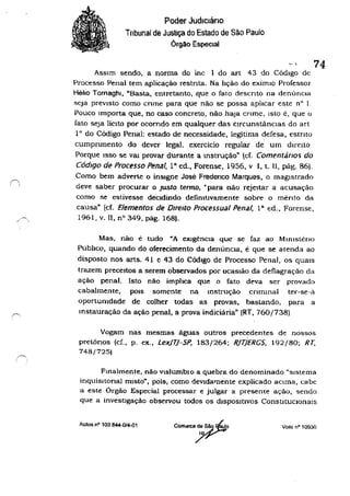 í ', ,
Poder Judlcláno
Tnbunal de Justiça do Estado de São Paulo
Órgão Especial
~, 74
Assim sendo, a norma do inc I do art 43 do Código de
Processo Penal tem aplicação restl'lta. Na hção do eximlO Professor
Hého Tornaghl, "Basta, entretanto, que o fato descnto na denúncia
sCJa previsto como cnrne para que não se possa aplicar este n° J.
Pouco Importa que, no caso concreto, não haja cnme, Isto é, que o
fato seja líCito por ocorndo em qualquer das clrcunstânClas do art
lOdo Código Penal: estado de necessidade, legítima defesa, estnto
cumpnmento do dever legal. exercicio regular de um direito
Porque ISSO se vai provar durante a mstrução" (cf. Comenráno5 do
CódIgo de Processo Penal, I" ed., Forense, 1956, V I. t. li, pág. 86).
Como bem adverte o inSigne José Fredenco Marques, o magistrado
.deve saber procurar o JUSto termo, ·para não rejeitar a acusação
como se estivesse deCIdindo delimbvamente sobre o ménto da
causa" (cf. Elementos de DIreito Processual Penal, la ed., Forense,
1961, v. lI, n° 349, pãg. 1681.
Mas, não é tudo "A eXigênCia que se faz ao Mtnlsteno
Púbhco, quando do oferecimento da denúnCia, é que se atenda ao
disposto nos arts. 41 e 43 do Código de Processo Penal, os qUais
trazem preceitos a serem observados por ocasião da deflagração da
ação penal. Isto não imphca que o fato de-va ser provado
cabalmente, pOIS somente na Instrução cnrnmal ter-se-á
oportumdade de colher todas as provas, bast.ando. para a
mstauração da ação penal, a prova indiciária" (RT, 760/738)
Vogam nas mesmas águas outros precedentes de nossos
pretónos (cf., p. ex., Lexj7]-5p, 183/264; R)7]ERGS, 192/80; RT,
7481725)
Fmalmente, não Vislumbro a quebra do denominado "sistema
inquisltonal misto", pois, como deVIdamente explicado aCima, cabe
a este Órgão Especial processar e julgar a presente ação, sendo
que a investIgação observou todos os dispositivos ConstltuclOnaJs
Autos n° 103844-0/4-01 COmdlt:a de S~ ~o
p'.
Voto n' 10930
 