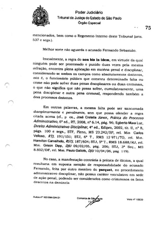 Poder JudIciário
Tnbunal de Justiça do Estado de São Paulo
Órgão EspecIal
mencionados, bem como o Regimento Interno deste Tribunal (arts.
537 e scgs.).
Melhor sorte nào ag'...Iarda o acusado Fernando Sebastião.
Imclalmente, a regra do Doa bis In idem, em virtude da qual
ninguém pode ser processado e punido duas vezes pela mesma
mfração, encontra plena aphcação em maténa penal e dlsclphnar,
considerando-se ambos os campos como absolutamente dlstmros,
Isto é, o funcionário púbilco que cometeu determinada falta ou
cnme não pode sofrer duas penas dlsclphnares ou duas CrlmmalS,
o que não significa que não possa sofrer, cumulatIvamente, uma
pena dlsclplmar e outra pena cnmmal, respondendo também a
dOIS processos dlstmtos.
Em outras palavras, a mesma falta pode ser sanclOnada
dlSclplmannente e penalmenre, sem que possa ofender a regra
citada aCIma (cf., p ex., José Cretella JÚnior, Prática do Processo
Admimstriltívo, 6& ed., RT. 2008, nO 6.14; pág. 96; Egberto Mala LUl,
Direito Administrativo Disciplinar, 48
ed., Edipro, 2002, tit. 11, n° 8,
págs. 100 e segs., STF, Pleno, MS 23.242jSP, reI. Min Carlos
Velloso, R7J, 191/151; STJ, 68
T, RMS 12971/TO, reI. Mm.
Hamilton Carvalhldo, RS7J, 187/604; STJ, 5" T.• RMS 18.688/RJ, reI.
Mm. Gilson DIPP, O}I) 09/02/05, pág. 206; STJ.. 3" Seç., MS
8.852/DF, reI. Mm. Paulo Gallottl, O}I) 10/04/06, pag 119).
75
No caso, a mamfestação contrária à práuca de ilíCitos. a qual
resultana em suposta Isenção de responsabilidade do acusado
Fernando, feita por outro membro do parquet, no procedimento
administratIvo dISCIplinar, nào poSSUI caráter vJneulal.lvo em sede
de ação penal, podendo ser considerados como crimmosos os fatos
deSCritos na denúncia
Aulos n' 103 844-Q14-01
coma)?1o Voto n" 10930
 