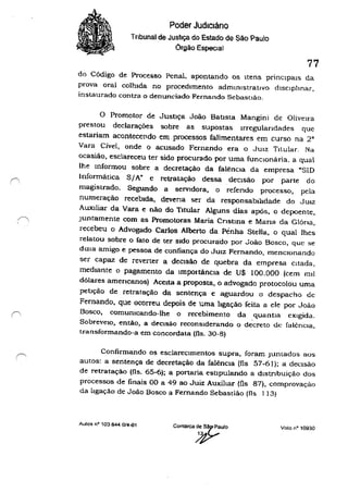 /""'-,
, '
Poder Judiciário
Tribunal de Justiça do Estado de São Paulo
Órgão Especial
77
do Código de Processo Penal, apontando os Itens prmclpals da
prova oral colhida no procedimento administrativo disciplinar,
instaurado contra o denunciado Fernando Sebastião.
o Promotor de JustH;a João Batista Mangini de Oliveu'a
prestou declarações sobre as supostas Irregulandades que
estariam acontecendo em, processos falimentares em curso na 2"
Vara Cível, onde o acusado Fernando era o JUIZ Titular. Na
ocasião, esclareceu ter sido procurado por uma funcionária. a qual
lhe mformou sobre a decretação da falênCia da empresa "SID
Informática S;A" e retratação dessa. deCisão por parte do
magistrado. Segundo a seIVldora. o refendo processo, pela
numeração recebida, deveria ser da responsabilidade do JUIz
AUX11iar da Vara e não do Titular Alguns dias após, o depoente,
Juntamente com as Promotoras Maria Cnstma e Mana da GlÓria,
recebeu o Advogado Carlos Alberto da Pénha Stella, o qual lhes
relatou sobre o fato de ter sido procurado por João Bosco, que se
dIZia amigo e pessoa de confiança do JUIZ Fernando, menCIOnando
ser capaz de reverter a deCisão de quebra da empresa Citada,
mediante o pagamento da Importãncla de U$ 100.000 (cem mIl
dólares amencanos) Aceita a proposta, o advogado protocolou uma
pellção de retratação da sentença e aguardou o despacho dc
Fernando, que ocorreu depois de uma ligação feita a ele por João
Bosco, comunicando-lhe o recebimento da quantia eXigida.
SobrevelO, então, a deCisão reconSiderando o decreto de falênCIa,
transformando-a em concordata (fls. 30-8)
Confirmando os esclareCimentos supra, foram Junlados aos
autos: a sentença de decretação da falênCia (f1s 57-61); a deCisão
de retratação (fls. 65-6); a portaria estlpulando a dlstnbuição dos
processos de finais 00 a 49 ao Juiz Auxiltar (fls 87), comprovação
da ligação de João Bosco a Fernando Sebastião (fls 1 13)
Autos nO 103844·0/4-01
Comarca d,e,~7 ~UIO
~
Voto nO 10930
 