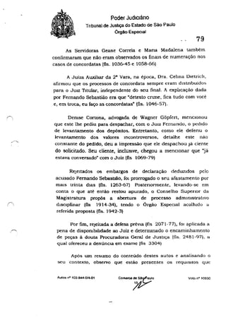 Poder Judiciário
Tnbunal de Justiça do Estado de São Paulo
Órgão Especial
79
As Servidoras Geane Correia e Mana Madalena também
confirmaram que não eram observados os linals de numeração nos
casos de concordatas (fls. 1036-45 e 1058-66)
A Juiza Auxiliar da 28
Vara, na época, Ora. Cehna Dletrich,
afirmou que os processos de concordata sempre eram dlslnbuidos
para o JUIZ TItular, independente do seu final. A explicação dada
por Fernando Sebastião era que "detesto crune, fica tudo com você
e, em troca, eu faço as concordatas" (fls. 1046-57).
Demse Cortona, advogada de Wagner Gõpfert, mencIonou
que este lhe pediu para despachar, com o JUIZ Fernando, o pedIdo
de levantamento dos depÓSItos. Entretanto, como ele defenu o
levantamento dos valores Incontroversos, detalhe este não
constante do pedido, deu a impressão que ele despachou Já ciente
do solicitado. Seu cliente, inclUSIve, chegou a menCIOnar que Ujá
estava conversado" com o Juiz (fls 1069-79)
RejeItados os embargos de declaração dedUZIdos pelo
acusado Fernando Sebastlão, fOI prorrogado o seu afastamento por
mais trinta dIas (fls. 1263-67) Postenormente, levando-se em
conta o que até então restou apurado, o Conselho Supenor da
Magistratura propõs a abertura de processo admInistrativo
dISCIplinar (fls 1914-34), tendo o Órgão EspeCial acolhido u
referida proposta (fls_ 1942-3)
Por fim. rejeitada a defesa prevIa (fls 2071-77), fOI aplicada a
pena de dispombllldade ao Juiz e determmado o encaminhamento
de peças ã douta Procuradona GeraJ de JustIça (l1s. 2481-97). a
qual ofereceu a denúnCIa em exame (fls 3304)
Após um resumo do conteúdo destes autos e analisando o
seu contexto, observo que estão presentes os reqUIsitos que
AUlas nO 103 844.01~1
comarca~:~elO
/1-7
Voto nO 10930
 