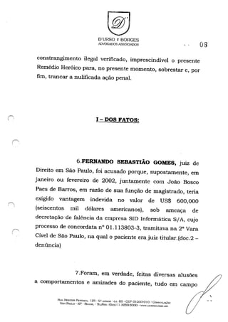 r-,, ,
,
D'URSO & BORGES
ADVOGADOS ASSOCIADOS 08
constrangimento ilegal verificado, imprescindível o presente
Remédio Heróico para, no presente momento, sobrestar e, por
fim, trancar a nulificada ação penal.
I - DOS FATOS:
6.FERNANDO SEBASTIÃO GOMES, juiz de
Direito em São Paulo, foi acusado porque, supostamente, em
janeiro ou fevereiro de 2002, juntamente com João Bosco
Paes de Barros, em razão de sua função de magistrado, teria
exigido vantagem indevida no valor de US$ 600,000
(seiscentos mil dólares americanos), sob ameaça de
decretação de falência da empresa SID Informática S/A, cujo
processo de concordata n° 01.113803-3, tramitava na 2G
Vara
Cível de São Paulo, na qual o paciente era juiz titular.(doc.2-
denúncia)
7.Foram, em verdade, feitas diversas alusões
a comportamentos e amizades do paciente, tudo em campo
Ru NF:STOR PI;:STAN..... 125· O" ....-.:IJ.,.'R - ('~J. 63 . CEP oI 30.'1-0 I o -CoN~()LAÇ-O
SÃo P.....ULO . SP - Blt..'ill, . Th:L/f"À.....: (o;., I I) :.J259-600(} - "m·.O(JRSO.COH.UI-~
,
 