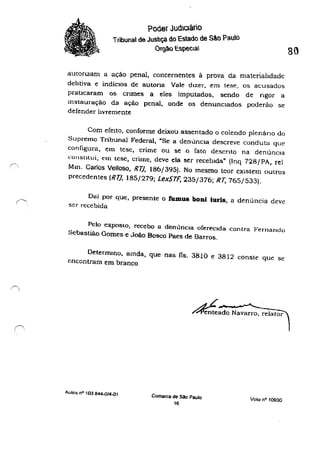 .~.
poder Judlcário
Tribunal de Justiça do Estado de São Paulo
Ór9ào EspecIal
autonzam a ação penal, concernentes à prova da materialidade
dehtiva e indícIos de autona Vale dizer, em tese, os acusados
praticaram os cnmes a eles imputados, sendo de rigor a
Instauração da ação penal, onde os denunciados poderão se
defender hvreme-nte
Com efeito, conforme deixou assentado o colendo plenário do
Supremo Tribunal Federal, "Se a denúncia descreve conduta que
configura, em tese, crime ou se o rato descnt.o na denúncia
constllui, em lcse,crimt:, deve ela ser recebida" (Inq 728/PA, reI
Mm. Carlos VeUoso, R7J, 186/395). No mesmo teor eXistem oulros
precedentes (RTJ. 185/279; LexSTF, 235/376; RT, 765/533).
Dai por que, presente o fumus boni iuris, a denúncia deve
ser recebida
Pelo exposto, recebo a denúncia ofereCida contra I'ernando
Sebastiã.o Gomes e João Bosco Paes de Barros.
Determmo, amda. que nas fls. 3810 e 3812 conste que se
encontram em branco
AUIOS nO 103 844-0/4-01
~ado Navarro, relator
Comarca de sao Paulo
16
Voto n· 10930
 