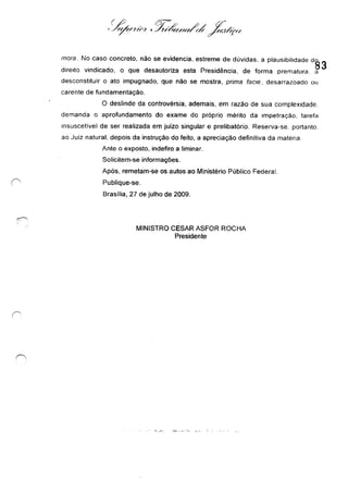 mora. No caso concreto, não se evidencia, estreme de dúvidas. a plausibilidade d~ 3
direito vindicado. o que desautoriza esta Presidência, de forma prematura. a
desconstituir o ato impugnado, que não se mostra, prima facle. desarrazoado ou
carente de fundamentação.
O deslinde da controvérsia, ademais, em razão de sua complexidade.
demanda o aprofundamento do exame do próprio mérito da impetração. tarefa
Insuscetivel de ser realizada em juízo singular e prelibatório. Reserva-se. portanto.
ao Juiz natural. depois da instrução do feito, a apreciação definitiva da matéria.
Ante o exposto, indefiro a liminar.
Solicitem-se informações.
Após, remetam-se os autos ao Ministério Público Federal.
Publique-se.
Brasília, 27 de julho de 2009.
MINISTRO CESAR ASFOR ROCHA
Presidente
 