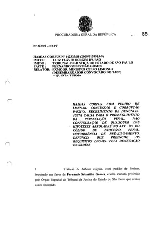 (
PROCURADORIA GERAI. DA REPÚBLICA V·
N° 392/09 - FXPF
HABEAS CORPUS N° 142333/SP (2009/0139915-9)
IMPTE: LUIZ FLÁVIO BORGES D'URSO
IMPDO: TRlBUNAL DE JUSTIÇA DO ESTADO DE SÃO PAULO
PACTE : FERNANDO SEBASTIAO GOMES
RELATOR: EXMO SR. MINISTRO CELSO L1MONGI
I.
(DESEMBARGADOR CONVOCADO DO TJ/SP)
- QUINTA TURMA
HABEAS CORPUS COM PEDIDO DE
LIMINAR. CONCUSSÃO E CORRUPÇÃO
PASSIVA. RECEBIMENTO DA DENÚNCIA.
JUSTA CAUSA PARA O PROSSEGUIMENTO
DA PERSECUÇÃO PENAL. NÃO
CONFIGURAÇÃO DE QUAISQUER DAS
HIPÓTESES ARROLADAS NO ART. 397 DO
CÓDIGO DE PROCESSO PENAL
INOCORRÊNCIA DE PRÉ-JULGAMENTO.
DENÚNCIA QUE PREENCHE OS
REQUISITOS LEGAIS. PELA DENEGAÇÃO
DA ORDEM.
Trata-se de habeas corpus. com pedido de liminar.
impetrado em favor de Fernando Sebastião Gomes. contra acórdão proferido
pelo Órgão Especial do Tribunal de Justiça do Estado de São Paulo que restou
assim ementado:
85
 