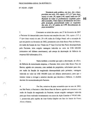 (-,
. ;
PROCURADORIA GERAL DA REPÚBLICA
N° 392/09 - FXPF
2.
2
"Denúncia pela prática, em tese, dos crimes
previstos nos arts. 316, caput e J J7, § I" (por duas
vezes) dc arts. 29, caput e 69, caput, todos do CP.<
Rejeição de todas as preliminares argüidas pelos 86
doiv acusados. Fatos t{picos devidamente descritos
pela acusação, preenchendo todos os requisitos
dos arts. 41 e 43 ambos do CPP. Recebimento tlu
peça acusatória. ..
Consoante se extrai dos autos. em 27 de fevereiro de 2007
o Paciente foi denunciado como incurso nas sanções dos arts. 316. capul c 3I7. *
1° (por duas vezes) c/c arts. 29 e 69, todos do Código Penal. sob a acusação de
que em janeiro ou fevereiro de 2002, juntamente com João Bosco Paes de Barros.
em razão da função de Juiz Titular da 2a
Vara Cível de São Paulo desempenhada
pelo Paciente, teria exigido vantagem indevida no valor de US$ 600,000
(seiscentos mil dólares americanos), sob ameça de decretação de !àlência da
empresa SlD Informática S/A.
3. Narra também a exordial que após a decretação, de otlcio.
da falência da mencionada empresa, o Paciente. bem como João Bosco Pacs de
Barros, agindo em concurso, com unidade de propósitos, solicitaram para eles.
em razão da função de magistrado desempenhada pelo primeiro. vantagem
indevida no valor de US$ 100,000 (cem mil dólares americanos), para que o
mesmo viesse a revogar a anterior decisão que decretou a falência. A aiudida
decisão foi reconsiderada pelo Paciente.
4. Por fim, extrai-se da peça acusatória que no ano de 2002.
em São Paulo. o Paciente e João Bosco Paes de Barros, agindo em concurso c em
razão da função de magistrado do Paciente. teriam exigido vantagem indevida
para que fosse realizado levantamento nos autos da Ação Cautelar nO 99.043.686-
I. promovida pelo espólio de José Carlos Gôpfert em face de Janele de Flores
Alves e Outros.
 