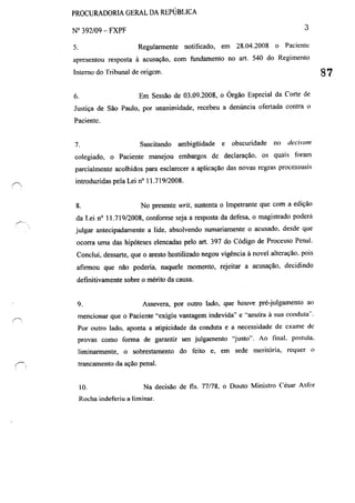 PROCURADORIA GERAL DA REPÚBLICA
W 392/09 - FXPF 3
s. Regularmente notificado, em 28.04.2008 o Paciente
apresentou resposta à acusação, com fundamento no art. 540 do Regimento
Interno do Tribunal de origcm. 87
6. Em Sessão de 03.09.2008, o Órgão Especial da Corte de
Justiça de São Paulo, por unanimidade, recebeu a denúncia ofertada contra o
Pacientc.
7. Suscitando ambigüidade e obscuridade no decislIm
colegiado, o Paciente manejou embargos de declaração. os quais ttmlnl
parcialmente acolhidos para esclarecer a aplicação das novas regras processuais
introduzidas pela Lei n° 11.719/2008.
8. No presente writ. sustenta o Impetrante que com a edição
da Lei n° 11.719/2008, conforme seja a resposta da defesa, o magistrado poderá
julgar antecipadamente a lide, absolvendo sumariamente o acusado. desde que
OCOrra uma das hipóteses elencadas pelo art. 397 do Código de Processo Penal.
Conclui, dessarte, que o aresto hostilizado negou vigência à novel alteração, pois
afirmou que não poderia, naquele momento, rejeitar a acusação, decidindo
definitivamente sobre o mérito da causa.
9. Assevera, por outro lado, que houve pré-julgamento ao
mencionar que o Paciente "exigiu vantagem indevida" e "anuíra á sua conduta".
Por outro lado, aponta a atipicidade da conduta e a necessidade de exame de
provas como forma de garantir um julgamento "justo". Ao linal. postula,
liminarmente, o sobrestamento do feito e, em sede meritória, requer o
trancamento da ação penal.
10. Na decisão de fls. 77/78, o Douto Ministro César Asfor
Rocha indeferiu a liminar.
 
