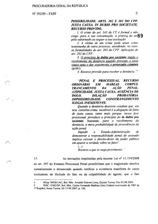 PROCURADORIA GERAL DA REPtJBLlCA
N° 392/09 - FXPF
17.
5
POSSIBILIDADE. ARTS. 202 E 203 DO CPP.
JUSTA CAUSA. IN DUBlO PRO SOCIETATE.
RECURSO PROVIDO.
1. O crime do art. 343 do CP é formal e não
exige. para a sua consumação. a práticQ <lo 0/,89
pelo subornado ou sequer a sua aceitação.
2. A vítima de um crime pode atuar como
testemunha de outro processo. a/endendo. no caso.
asformalidades do art. 203 do CPP. Aplicação do
art. 202 do CPP.
3. O princípio in duhio pro societate impõe o
recebimento da denúncia quando presente a justa
causa apta a dar seguimento a persecutio criminis
(grifei).
4. Recurso provido para receber a denúncia...I
"PENAL E PROCESSUAL. RECURSO
ORDINÁRIO EM HABEAS CORPUS.
TRANCAMENTO DA AÇÃO PENAI"
ATIPICIDADE. JUSTA CAUSA. AUSÊNCIA DE
DOLO. DILAÇÃO PROBA TÓRIA.
IMPOSSIBILIDADE. CONSTRANGIMENTO
ILEGAL INEXISTENTE.
Quando a denúncia descreve conduta que. em
tese, constitui crime. incabível é a alegação defalta
de justa causa, tanto mais porque. nessa fase
processual. prevalece o princípio do in dubio pro
societate, bastando, para o recebimento da
denúncia, a mera probabilidade de procedência da
ação penal.
Impedir o Estado-Administração de
demonstrar a responsabilidade penal do acusado
implica cercear o direito-dever do poder público
em apurar a verdade sobre osfatos}
(...)
Recurso a que se nega provimento. ..
As inovações imprimidas pela recente Lei n° 11.71912008
ao art. 397 do Estatuto Processual Penal possibilitam que o magistrado absolva
sumariamente o denunciado quando verificar a existência manifesta dc causa
excludente da ilicitude do fato ou da culpabilidade do agente. que o fato
I REsp 769281/AC, ReI. Min. Arnaldo Esteves Lima, Quinta Turma. [)Jc 03.08.2009.
2 RHC I5562/SP, ReI. Min. Carlos Fernando Mathias (Juiz Federal convocado do TRF da
I' Região), Sexta Turma. [)J 17.09.2007, p. 356.
 
