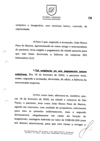 D'URSO r. BORGES
ADVOG/l)OS ASSOGIADOS
subjetivo e imaginário, sem nenhum lastro, contudo, de
objetividade,
8.Fato é que, segundo a acusação, João Bosco
Paes de Barros, apresentando-se como amigo e intermediário
do paciente, teria exigido o pagamento da citada quantia para
que não fosse decretada a falência da empresa SIn
Informática S/A.
g.Tal exigência ou seu pagamento nunca
existiram. Em 18 de fevereiro de 2002, o paciente teria,
assim, segundo a acusação, decretado, de oficio, a falência da
mencionada empresa.
IO.Por outro lado, afIrmava-se, também, que,
em 18 de fevereiro de 2002, na cidade e comarca de São
Paulo, o paciente, bem como João Bosco Paes de Barros,
agindo em concurso, com unidade de propósitos, solicitaram
para eles (o primeiro indiretamente, mas o segundo
diretamente), alegadamente em razão da função de
magistrado, vantagem indevida no valor de US$100,000 (cem
mil dólares americanos), para que este viesse a revogar a
RUA NESTOR. Pr::STANA. 125, 6" MTIAll. . G..J. 53 • CEP oJ303-0 I o . eo,,·sou.ÇoO
SAo PAULO' sr· BR-SIL -1tl../E....x: (Q:-..-x!I) 3259·6000 - W~W.OURS().(;OM.OR
/
09
 '
 