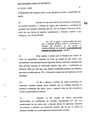 PROCURADORIA GERAL DA REPÚBLICA
N° 392/09 - FXPF 6
evidentemente não constitui crime ou que encontra-se extinta a punibilidade do
agente.
18. Contudo, no caso sub examine, por ocasião do recebimento
da exordial acusatória, o Tribunal de origem não vislumbrou a ocorrência de
quaisquer das hipóteses e1encadas pelo art. 397 do Estatuto Processual Penal.
razão por que deixou de absolver sumariamente o Paciente. Confira o quc
estabelcce o art. 542 do RITJSP:
19.
"Art. 542. A seguir. o relator pedirá dia para
que o Tribunal delibere sobre o recebimento. 11
rejelçaO da denúncia ou da queixa. li
inadmissibilidade da acusação. se tal decisão não
depender de outras provas" (grifei).
Neste aspecto, é preciso que se destaque que trata-se de
crime de competência originária da Corte de Justiça de São Paulo. cujo
procedimento vem delineado em seu regimento interno. Entretanto. malgrado não
haja previsão expressa de absolvição sumária logo após o recebimento da
denúncia, tenho por certo que, caso restasse configurada qualquer das hipóteses
previstas no multicitado art. 397, o Tribunal de origem por certo aplicaria a novel
legislação.
20. Se não o aplicou, é porque em exame preliminar dos
elementos acostados àqueles autos, entendeu que as condutas descritas na
denúncia configuram fato típico, ilícito e culpável, além de não encontrar-se
extinta a punibilidade do Paciente.
21. Dessarte, se por ocasião da defesa apresentada
anteriormente ao recebimento da exordial, oportunidade em que leve
conhecimento de seu inteiro teor, o Paciente deixou de apresentar elementos
convincentes a justificar sua absolvição sumária, não há que se cogitar de
qualquer nulidade com o prosseguimento da persecução criminal.
90
 