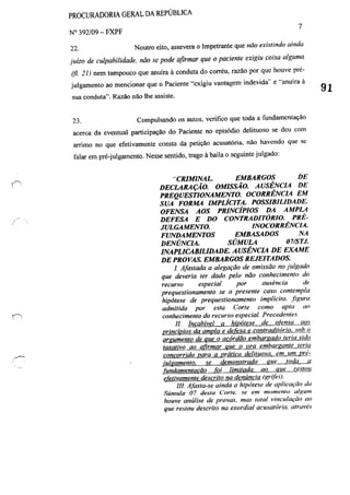 PROCURADORIA GERAL DA REPÚBLICA
N° 392/09 - FXPF
7
22. Noutro eito, assevera o Impetrante que não existindo ainda
juízo de culpabilidade. não se pode afirmar que o paciente exigiu coisa alguma
(fi. 21) nem tampouco que anuíra à conduta do corréu, razão por que houve pré-
julgamento ao mencionar que o Paciente "cxigiu vantagem indevida" e "anuíra à
sua conduta". Ra7i10 não lhe assiste.
23. Compulsando os autos, verifico que toda a fundamentação
acerca da eventual participação do Paciente no episódio delituoso se deu com
arrimo no que efetivamente consta da petição acusatória, não havendo que se
tàlar em pré-julgamento. Nesse sentido, trago à baila o seguinte julgado:
"CRIMINAL. EMBARGOS DE
DECLARAÇÃO. OMISSÃO. AUSÊNCIA DE
PREQUESTIONAMENT~ OCORRÊNCM EM
SUA FORMA IMPLÍCITA. POSSIBILIDADE.
OFENSA AOS PRINCípIOS DA AMPLA
DEFESA E DO CONTRADITÓRIO. PRÉ-
JULGAMENTO. INOCORRÊNCIA.
FUNDAMENTOS EMBASADOS NA
DENÚNCIA. SÚMULA 07/STJ.
INAPLICABILIDADE. AUSÊNCM DE EXAME
DE PROVAS. EMBARGOS REJEITADOS.
/. Afastada a alegação de omissão no julgado
que deveria ter dado pelo não conhecimento do
recurso especial por ausência de
prequestionamento se o presente caso contempla
hipótese de prequestionamento implícito. .figura
admitida por esta Corte como apta ao
conhecimento do recurso especial. Precedentes.
II Incabível a hipótese de otimsa ao.'
princípios da ampla e defesa e contraditório. soh o
arfJUmento de que o acórdão embargado teria sido
taxativo ao afirmar que o ora embargante teria
concorrido para a prática delituosa, em um rré-
julgamento. se demonstrado que toda a
rundamentacão fOi limitada ao que restou
efetivamente descrito na denúncia (grifei).
IJ!. Afasta-se ainda a hipótese de aplicação da
Súmula 07 desta Corte. se em momento a/Rwn
houve análise de provas, mas lOtaI "inculaç'õo ao
que restou descrito na exordial acusatória. através
91
 