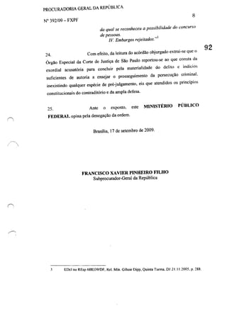 ,'.
PROCURADORIA GERAL DA REPtJBLlCA
N° 392/09 - FXPF
8
24.
da qual se reconheceu a possibilidade do concurso
de pessoas.
IV Embargos rejeitados.,,3
Com efeito, da leitura do acórdão objurgado extrai-se que o
Órgão Especial da Corte de Justiça de São Paulo reportou-se ao que consta da
exordial acusatória para concluir pela materialidade do delito c indícios
suficientes de autoria a ensejar o prosseguimento da pcrsecução criminal.
inexistindo qualquer espécie de pré-julgamento, eis que atendidos os princípios
constitucionais do contraditório e da ampla delesa.
25. Ante o exposto. este MINISTÉRIO PlrBLlCO
FEDERAL opina pela denegação da ordem.
Brasília, 17 de setembro de 2009.
3
FRANCISCO XAVIER PINHEIRO FILHO
Subprocurador-Geral da República
EOcl no REsp 688339/DF. ReI. Min. Gilson Oipp, Quinta Turma, 01 21.1 1.2005, p. 288.
92
 